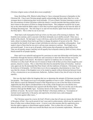 Christian religion seems to break down most completely.” 
Since the killing of Dr. Martin Luther King Jr. I have witnessed the power of prejudice in the 
Christian life. I have seen Christian people openly acknowledge that hate rather than love is the 
strongest factor in determining their racial attitudes. If I was a black Christian listening to some of 
the conversations of white Christians within the church, I would conclude that these people fail to 
bear witness to the power of Christ to change human hearts. This judgment would be true in part, 
but on the other hand the Bible makes it clear that even born again people are far from the ideal of 
all things becoming new. The old clings to us and will not dissolve apart from the direct action of 
the Holy Spirit. This is what we see in our text. 
Peter had a wall of prejudice built up in him over the years of his training in Judaism. The 
Gentiles were unclean, and to associate with them intimately was to defile yourself. Peter was a 
leader of the church. He had spent 3 years with Jesus, and yet he still had a narrow racist attitude. It 
took a direct revelation from God to get Peter to change the pattern of racism in his life. This is 
recorded for the benefit of all ages to deal with believers who have a problem with prejudice. God 
made it clear to Peter that he was not to call any man common or unclean. The Gospel was a 
universal Gospel. It was to go to all people, which means that all people are equal before God. 
They are all equally sinners, and they are all equally free to become saints by faith in Christ, whose 
blood atoned for all people equally. 
Peter said it was unlawful and against his conscience to enter into fellowship with Gentiles, but 
God broke through the barriers of both law and conscience to show him that all men were to be 
accepted as equals in the church. Revelation is superior to tradition, law or conscience. The 
Christian is to obey God’s Word even if it means to break with all that you have been taught by your 
parents, church or society. This is what Peter did when he entered the home of Cornelius. God not 
only approved, but He demanded that Peter break with the traditions of Judaism. Christianity was to 
be inclusive of all peoples. In Christ there was to be no segregation, discrimination or class. Paul 
says that the citizens of the kingdom were to be treated as equals without distinction between Greek 
of Jew, circumcision or un-circumcision, barbarian , Sythian, bond or free, but all were to be one in 
equality. 
This was the ideal within the kingdom that was to determine the attitude of Christians toward all 
lost peoples. The Gospel was to go to all people regardless of race or color. Fhillip was led of the 
Holy Spirit to reach the Ethiopian Eunuch of the Negroid race as one of the first fruits of missions. 
Apparently the Holy Spirit considered them to be worthy of the Gospel just as he did the Jews. 
Unfortunately, not all Christians have agreed with the Holy Spirit. This was not the case in the early 
church or through the Middle Ages. Economic factors in the modern world have also led to 
problems of racism. By racism I mean what Webster’s Dictionary defines as, “Assumption of 
inerrant racial superiority or the purity and superiority of certain races, and consequent 
discrimination against other races...” 
The Christian cannot be a racist, for God’s Word is clear that all men are sinners that fall short 
of the glory of God. One can be proud of one’s race and its achievements, which may be superior to 
those of other races without being a racist. A racist is one who assumes that his superiority gives 
him the right to oppress or discriminate against another. This is where the evil comes in. This 
attitude developed in the white race toward the black race out of economic exploitation. Whenever 
 