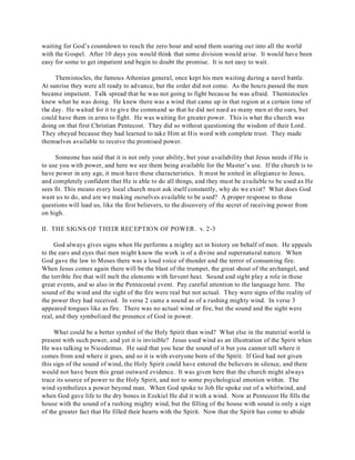 waiting for God’s countdown to reach the zero hour and send them soaring out into all the world 
with the Gospel. After 10 days you would think that some division would arise. It would have been 
easy for some to get impatient and begin to doubt the promise. It is not easy to wait. 
Themistocles, the famous Athenian general, once kept his men waiting during a navel battle. 
At sunrise they were all ready to advance, but the order did not come. As the hours passed the men 
became impatient. Talk spread that he was not going to fight because he was afraid. Themistocles 
knew what he was doing. He knew there was a wind that came up in that region at a certain time of 
the day. He waited for it to give the command so that he did not need as many men at the oars, but 
could have them in arms to fight. He was waiting for greater power. This is what the church was 
doing on that first Christian Pentecost. They did so without questioning the wisdom of their Lord. 
They obeyed because they had learned to take Him at His word with complete trust. They made 
themselves available to receive the promised power. 
Someone has said that it is not only your ability, but your availability that Jesus needs if He is 
to use you with power, and here we see them being available for the Master’s use. If the church is to 
have power in any age, it must have these characteristics. It must be united in allegiance to Jesus, 
and completely confident that He is able to do all things, and they must be available to be used as He 
sees fit. This means every local church must ask itself constantly, why do we exist? What does God 
want us to do, and are we making ourselves available to be used? A proper response to these 
questions will lead us, like the first believers, to the discovery of the secret of receiving power from 
on high. 
II. THE SIGNS OF THEIR RECEPTION OF POWER. v. 2-3 
God always gives signs when He performs a mighty act in history on behalf of men. He appeals 
to the ears and eyes that men might know the work is of a divine and supernatural nature. When 
God gave the law to Moses there was a loud voice of thunder and the terror of consuming fire. 
When Jesus comes again there will be the blast of the trumpet, the great shout of the archangel, and 
the terrible fire that will melt the elements with fervent heat. Sound and sight play a role in these 
great events, and so also in the Pentecostal event. Pay careful attention to the language here. The 
sound of the wind and the sight of the fire were real but not actual. They were signs of the reality of 
the power they had received. In verse 2 came a sound as of a rushing mighty wind. In verse 3 
appeared tongues like as fire. There was no actual wind or fire, but the sound and the sight were 
real, and they symbolized the presence of God in power. 
What could be a better symbol of the Holy Spirit than wind? What else in the material world is 
present with such power, and yet it is invisible? Jesus used wind as an illustration of the Spirit when 
He was talking to Nicodemus. He said that you hear the sound of it but you cannot tell where it 
comes from and where it goes, and so it is with everyone born of the Spirit. If God had not given 
this sign of the sound of wind, the Holy Spirit could have entered the believers in silence, and there 
would not have been this great outward evidence. It was given here that the church might always 
trace its source of power to the Holy Spirit, and not to some psychological emotion within. The 
wind symbolizes a power beyond man. When God spoke to Job He spoke out of a whirlwind, and 
when God gave life to the dry bones in Ezekiel He did it with a wind. Now at Pentecost He fills the 
house with the sound of a rushing mighty wind, but the filling of the house with sound is only a sign 
of the greater fact that He filled their hearts with the Spirit. Now that the Spirit has come to abide 
 