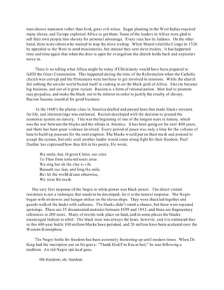 men choose mammon rather than God, great evil arises. Sugar planting in the West Indies required 
many slaves, and Europe exploited Africa to get them. Some of the leaders in Africa were glad to 
sell their own people into slavery for personal advantage. Every race has its Judases. On the other 
hand, there were others who wanted to stop the slave trading. When Manni ruled the Congo in 1526 
he appealed to the West to send missionaries, but instead they sent slave traders. It has happened 
time and time again that when the door is open for evangelism the church holds back and exploiters 
move in. 
There is no telling what Africa might be today if Christianity would have been prepared to 
fulfill the Great Commission. This happened during the time of the Reformation when the Catholic 
church was corrupt and the Protestants were too busy to get involved in missions. While the church 
did nothing the secular world busied itself in cashing in on the black gold of Africa. Slavery became 
big business, and out of it grew racism. Racism is a form of rationalization. Men had to promote 
race prejudice, and make the black out to be inferior in order to justify the cruelty of slavery. 
Racism became essential for good business. 
In the 1660's the planter class in America drafted and passed laws that made blacks servants 
for life, and intermarriage was outlawed. Racism developed with the decision to ground the 
economic system on slavery. This was the beginning of one of the longest wars in history, which 
was the war between the blacks and the whites in America. It has been going on for over 400 years, 
and there has been great violence involved. Every period of peace was only a time for the volcano of 
hate to build up pressure for the next eruption. The blacks would put on their mask and pretend to 
accept the system, but only until another leader would come along fight for their freedom. Paul 
Dunbar has expressed how they felt in his poetry. He wrote, 
We smile, but, O great Christ, our cries 
To Thee from tortured souls arise. 
We sing but oh the clay is vile 
Beneath our feet, and long the mile; 
But let the world dream otherwise, 
We wear the mask. 
The very first response of the Negro to white power was black power. The direct violent 
resistence is not a technique that needs to be developed, for it is the natural response. The Negro 
began with sit-downs and hunger strikes on the slaves ships. They were shackled together and 
guards walked the decks with cutlasses. The blacks didn’t stand a chance, but there were repeated 
uprisings. There are 55 documented mutinies between 1699 and 1845, and there are fragmentary 
references to 200 more. Many of revolts took place on land, and in some places the blacks 
encouraged Indians to rebel. The black man was always the loser, however, and it is estimated that 
in this 400 year battle 100 million blacks have perished, and 20 million have been scattered over the 
Western Hemisphere. 
The Negro battle for freedom has been extremely frustrating up until modern times. When Dr. 
King had the inscription put on his grave: “Thank God I’m free at last,” he was following a 
tradition. An old Negro spiritual goes, 
Oh freedom; oh, freedom 
 