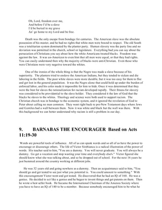 Oh, Lord, freedom over me, 
And before I’d be a slave 
I’d be buried in my grave 
An’ go home to my Lord and be free. 
Death was the only escape from bondage for centuries. The American slave was the absolute 
possession of his master, and he had no rights that white men were bound to respect. The old South 
was a totalitarian system dominated by the planter party. Human slavery was the party line and no 
deviation was permitted in the church, school or legislature. Everything bad you can say about the 
persecution of Christians you say about how the white Americans treated blacks. Freedom was 
against the law. It was un-American to even hint that all men were equal, or that they had rights. 
You can easily understand then why the majority of blacks were anti-Christian. Even those who 
were Christians were very negative toward the whites. 
One of the ironies of the whole thing is that the Negro was made a slave because of his 
superiority. The planters tried to enslave the American Indians, but they tended to sicken and die 
laboring in the fields. The poor white slaves were more durable, but it was too easy for them to flee 
and get lost in the general population. It was the Negro alone that could hold up under the burden of 
enforced labor, and his color made it impossible for him to hide. Once it was determined that they 
were the best for slaves the rationalization for racism developed rapidly. Their fitness for slavery 
was considered to be providential to the slave holder. They considered it the law of God that the 
blacks be slaves to the whites. Theology and science were both used to support racism. The 
Christian church was in bondage to the economic system, and it ignored the revelation of God to 
Peter about calling no man common. They went right back to pre-New Testament days where Jews 
and Gentiles had a wall between them. Now it was white and black but the wall was there. With 
this background we can better understand why racism is still a problem in our day. 
9. BARNABAS THE ENCOURAGER Based on Acts 
11:19-30 
Words are powerful tools of influence. All of us can speak words and so all of us have the power to 
encourage or discourage others. The life of Victor Sirebianca is a radical illustration of the power of 
words. His teacher said to him, "You are a dummy. You will never graduate. You will always be a 
dummy. Go get a vocation and stop wasting your time and everybody else's." Victor figured she 
should know what she was talking about, and so he dropped out of school. For the next 16 years he 
just bummed around the country working at different jobs. 
He was 32 years old and going nowhere as a dummy. Then an acquaintance said to him, "You 
should go and get tested to see just what you potential is. You could amount to something." With 
this encouragement Victor went and got tested. He discovered that he had an IQ of 160. He was a 
genius. He decided to act like a genius and he began to invent things and get patents on them. Then 
he wrote a best seller book. He became the International Chairman of the Amenza Society where 
you have to have an IQ of 140 to be a member. Because somebody encouraged him to be what he 
 