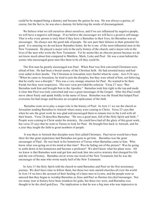 could be he stopped being a dummy and became the genius he was. He was always a genius, of 
course, but the fact is, he was also a dummy for believing the words of discouragement. 
We believe what we tell ourselves about ourselves, and if we are influenced by negative people, 
we will have a negative self-image. If we believe the encourager we will have a positive self-image. 
That is why every person is truly blest if they have a Barnabas in their lives, for Barnabas was an 
encourager. He always saw the good side of people. He saw past their failures to their potential for 
good. It is amazing we do not know Barnabas better, for he is one of the most influential men in the 
New Testament. He played a major role in the early history of the church, and a major role in the 
lives of the men who wrote the New Testament. Yet he seems like an obscure person because we do 
not know much about him compared to Matthew, Mark, Luke and Paul. He was a man behind the 
scenes who encouraged great men like them to be all they could be. 
The first man he greatly encouraged was Paul. When Paul was first converted Christians were 
afraid of him. He had been a brutal enemy of the Christian faith. He had arrested many and had 
even aided in their deaths. The Christians in Jerusalem were fearful when he came. Acts 9:26 says, 
"When he came to Jerusalem, he tried to join the disciples, but they were afraid of him, not believing 
that he really was a disciple." This was a very strange situation for Paul. He wanted to be their 
friend, but they were suspicious. The next verse provided the solution. Verse 27 says, "But 
Barnabas took him and brought him to the Apostles." Barnabas took him right to the top and made 
it clear that Paul was truly converted and was a great messenger of the Gospel. After this Paul could 
move about freely and speak boldly in the name of Jesus. Barnabas was the friend that helped Paul 
overcome his bad image and become an accepted spokesman of the faith. 
Barnabas went on to play a major role in the history of Paul. In Acts 11 we see the church at 
Jerusalem sending Barnabas to Antioch where many were coming to Christ. Verse 23 says that 
when he saw the great work he was glad and encouraged them to remain true to the Lord with all 
their hearts. Verse 24 describes Barnabas: "He was a good man, full of the Holy Spirit and faith.." 
People were coming to Christ under his ministry. He could have had all the glory of this great work, 
but verse 25 says that he went to Tarsus to look for Paul. He brought him back to Antioch, and for 
a year they taught the faith to great numbers of people. 
It was there in Antioch that disciples were first called Christians. Paul never would have been 
there for that great experience had Barnabas not gone to get him. Barnabas was the great 
encourager of Paul. He was back in his hometown of Tarsus when Barnabas came to him. Who 
know what was going on in his mind at that time? Was he fading out of the picture? Was he going 
to settle down in his hometown and become a professor? We don't know what his plans were. All 
we know is that Barnabas went and got him and took him into active ministry that changed his life 
and the rest of history. Barnabas never wrote one word of the New Testament, but he was the 
encourager of the man who wrote nearly half of the New Testament. 
In Acts 13 the Holy Spirit told the church to send Barnabas and Paul on the first missionary 
journey. We don't have time to follow them, but these two men started churches all over the world. 
In Acts 14 we have the account of their healing of a lame man in Lystra, and the people were so 
amazed that they began to worship Barnabas as Zeus and Paul as Hermes his chief messenger. Not 
too many men in history have been mistaken for gods, but these two were, and Barnabas was 
thought to be the chief god-Zeus. The implication is that he was a big man who was impressive in 
 