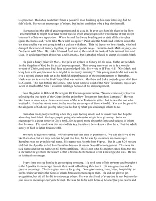 his presence. Barnabas could have been a powerful man building up his own following, but he 
didn't do it. He was an encourager of others, but had no ambition to be a big shot himself. 
Barnabas had the gift of encouragement and he used it. It even cost him his place in the New 
Testament that he might have had, but he was so set on encouraging one who needed it that it cost 
him much of his own reputation. When he and Paul were heading out to visit all the churches 
again, Barnabas said, "Let's take Mark with us again." Paul said that Mark had let them down the 
last time and he was not going to take a quitter with them. This led these two best friends, who had 
changed the course of history together, to go their separate ways. Barnabas took Mark anyway, and 
Paul went with Silas. Dr. Luke followed Paul and so the rest of the book of Acts is about him and 
Silas. It could have been about Paul and Barnabas, but Barnabas refused to dump his cousin Mark. 
He paid a heavy price for Mark. He gave up a place in history for his sake, but he saved Mark 
for the kingdom of God by his act of encouragement. This young man went on to be a worthy 
servant of Christ, and even Paul later acknowledged this. He wrote in II Tim. 4:11, "Get Mark and 
bring him with you, because he is helpful to me in my ministry." This young man he did not want to 
give a second chance ends up as his faithful helper because of the encouragement of Barnabas. 
Mark went on to write the first Gospel that was written. Matthew and Luke copied a great deal from 
his Gospel. The man behind the scenes, who never wrote a word of the New Testament, was a key 
factor in much of the New T estament writings because of his encouragement. 
Ivan Hagedorn in Biblical Messengers Of Encouragement writes, "No one comes any closer to 
reflecting the true spirit of the Gospel in the entire New Testament than does Barnabas." He was 
like Jesus in many ways. Jesus wrote none of the New Testament either, but he was the one who 
inspired it. Barnabas wrote none, but he was the encourager of those who did. You can be great for 
the kingdom of God, not just by what you do, but by what you encourage others to do. 
Barnabas made people feel big when they were feeling small, and he made them feel hopeful 
when they had failed. He kept people going who otherwise might have given up. To be an 
encourager is a great honor in God's book, for he cared more about the fame and success of others 
than his own. The result was that most of his key friends are better known than he is. But the whole 
family of God is richer because of it. 
We need to face this reality: Not everyone has this kind of personality. We can all strive to be 
like Barnabas, but we may not ever be just like him, for he was by his nature an encourager. 
Barnabas was not even his real name. His name was Joseph from Cyprus. But in Acts 4:36 we are 
told that the Apostles called him Barnabas because it means Son of Encouragement. This was his 
nick name and not the name on his birth certificate. This is not what his mother called him, but this 
is the name he got from the leaders of the Christian faith because of the kind of guy he was. He was 
an habitual encourager. 
Every time you see him he is encouraging someone. He sold some of his property and brought it 
to the Apostles to encourage them in their work of building the church. He was generous and he 
gave to encourage. That is a great motive for giving. You give money, time, labor, hospitality, or 
words-whatever meets the needs of others because it encourages them. He did not give to get 
recognition, but did all he did to encourage others. He was the friend of everyone he met because his 
goal was to encourage everyone he met. He was fun to be with because he accepted you, warts and 
 