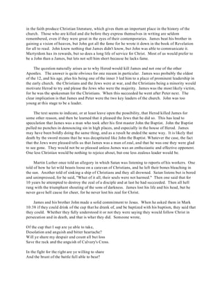 in the faith produce Christian literature, which gives them an important place in the history of the 
church. Those who are killed and die before they express themselves in writing are seldom 
remembered, even if they were great in the eyes of their contemporaries. James beat his brother in 
gaining a vision of heaven, but John got all the fame for he wrote it down in the book of Revelation 
for all to read. John knew nothing that James didn't know, but John was able to communicate it. 
Martyrdom has its rewards, but so does a long life of service for Christ. Most of us would prefer to 
be a John than a James, but lets not sell him short because he lacks fame. 
The question naturally arises as to why Herod would kill James and not one of the other 
Apostles. The answer is quite obvious for one reason in particular. James was probably the oldest 
of the 12, and his age, plus his being one of the inner 3 led him to a place of prominent leadership in 
the early church. the Christians and the Jews were at war, and the Christians being a minority would 
motivate Herod to try and please the Jews who were the majority. James was the most likely victim, 
for he was the spokesman for the Christians. When this succeeded he went after Peter next. The 
clear implication is that James and Peter were the two key leaders of the church. John was too 
young at this stage to be a leader. 
The text seems to indicate, or at least leave open the possibility, that Herod killed James for 
some other reason, and then he learned that it pleased the Jews that he did so. This has lead to 
speculation that James was a man who took after his first master John the Baptist. John the Baptist 
pulled no punches in denouncing sin in high places, and especially in the house of Herod. James 
may have been boldly doing the same thing, and as a result he ended the same way. It is likely that 
death by the sword means that he was decapitated like John the Baptist. Whatever the case, the fact 
that the Jews were pleased tells us that James was a man of zeal, and that he was one they were glad 
to see gone. They would not be so pleased unless James was an enthusiastic and effective opponent. 
One less Christian would be nothing to rejoice about, but one less zealous leader would be. 
Martin Luther once told an allegory in which Satan was listening to reports of his workers. One 
told of how he let wild beasts loose on a caravan of Christians, and he left their bones bleaching in 
the sun. Another told of sinking a ship of Christians and they all drowned. Satan listens but is bored 
and unimpressed, for he said, "What of it all, their souls were not harmed." Then one said that for 
10 years he attempted to destroy the zeal of a disciple and at last he had succeeded. Then all hell 
rang with the triumphant shouting of the sons of darkness. James lost his life and his head, but he 
never gave hell cause for cheer, for he never lost his zeal for Christ. 
James and his brother John made a solid commitment to Jesus. When he asked them in Mark 
10:38 if they could drink of the cup that he drank of, and be baptized with his baptism, they said that 
they could. Whether they fully understood it or not they were saying they would follow Christ in 
persecution and in death, and that is what they did. Someone wrote, 
Of the cup that I sup are ye able to take, 
Desolation and anguish and bitter heartache? 
Will ye share my despair and count all but loss 
Save the rack and the anguish of Calvary's Cross. 
In the fight for the right are ye willing to share 
And the brunt of the battle full able to bear? 
 
