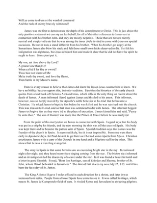 Will ye come to drum at the word of command 
And the rush of enemy bravely withstand? 
James was the first to demonstrate the depth of his commitment to Christ. This is just about the 
only positive statement we can say on his behalf, for all of the other references to James are in 
connection with his brother John, and they are mostly negative. Those that are not are merely 
neutral and simply indicate that he was among the inner circle invited to come with Jesus on special 
occasions. He never took a stand different from his brother. When his brother got angry at the 
Samaritans James also blew his stack and felt those small town hicks deserved to die. He felt his 
indignation was righteous, but Jesus rebuked him and made it clear that he did not have the spirit he 
ought to have. Some poet put it, 
My son, art thou above thy Lord? 
A greater one than He? 
When called I for fire or sword? 
Thou hast not learnt of Me: 
Make truth thy sword, and love thy flame, 
Then battle in thy Master's name. 
There is every reason to believe that James did learn the lesson Jesus wanted him to learn. We 
have no biblical text to support this, but only tradition. Eusebius the historian of the early church 
quotes from a lost book of Clemens Alexandrimus, which tells us the only thing on record about the 
death of James. A man informed Herod against James and this led to his arrest. This informer, 
however, was so deeply moved by the Apostle's noble behavior at his trial that he became a 
Christian. He asked James to baptize him before he was killed and he was received into the church. 
This was treason to Herod, and so that man was sentenced to die with James. The informer begged 
James to forgive him as they were led to the place of execution. James kissed him and said, "Peace 
be unto thee." The son of thunder was more like the Prince of Peace before he was martyred. 
From the point of this martyrdom on James is connected with Spain. Legend says that his body 
was put in a ship by his friends, and the next morning the ship was off the coast of Spain. His body 
was kept there and he became the patron saint of Spain. Spanish tradition says that James was the 
founder of the church in Spain. It seems unlikely, but it is not impossible. Someone went there 
early in Apostolic days, for Paul desired to go there as if he had some reports from Spain. Christian 
art pictures James with a copy of the Gospels in one hand and a Pilgrims staff in the other. This 
shows that he was a traveling evangelist. 
The story in Spain is that some hermits saw an exceeding bright star in the sky. It continued 
night after night, and they heard marvelous singing coming from the star. The bishop was informed 
and an investigation led the discovery of a cave under the star. In it was found a beautiful tomb and 
a letter in good Spanish. It read, "Hear lies Santiago, sun of Zebedee and Slaome, brother of St. 
John, whom Herod beheaded in Jerusalem." The date of that discovery was July 25, 813, and it has 
been the feast day of St. James. 
The King Alfonso II gave 3 miles of land in each direction for a shrine, and later it was 
increased to 6 miles. People from all over Spain have come to see it. It was called Santiago, which 
means St. James de Campostelo-field of stars. It rivaled Rome and Jerusalem in attracting pilgrims. 
 