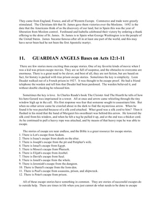 They came from England, France, and all of Western Europe. Commerce and trade were greatly 
stimulated. The Christians felt that St. James gave them victories over the Moslems. 1492 is the 
date that the Americans think of as the discovery of our land, but in Spain this was the year of 
liberation from Moslem control. Ferdinand and Isabella celebrated their victory by ordering a thank 
offering to the shine of St. James. St. James is to Spain what George Washington is to the people of 
the United States. James became famous after all in at least one part of the world, and this may 
have never been had he not been the first Apostolic martyr. 
11. GUARDIAN ANGELS Bases on Acts 12:1-11 
There are few stories more exciting than escape stories. One of my favorite kinds of movie when I 
was a kid was prison escape movies. They are so full of suspense, and the obstacles to overcome are 
enormous. There is a great need to be clever, and best of all, they are not fiction, but are based on 
fact, for history is packed with true prison escape stories. Sometimes the key is simplicity. Leon 
Daudet walked out of a French prison in 1927. It was thought to be escape proof. He had a friend 
telephone the warden and tell him that Daudet had been pardoned. The warden believed it, and 
without double checking he released him. 
Sometimes the key is love. In Charles Reade's book The Cloister And The Hearth he tells of how 
his hero Gerard was imprisoned in a tower. All at once and arrow came whistling through the tiny 
window high up in the cell. His first response was fear that someone sought to assassinate him. But 
when no other arrow came he crawled about in the dark to find the mysterious arrow. When he 
found it he was puzzled because of a silk cord attached. What good was a silk cord to him? Then it 
flashed in his mind that the hand of Margaret his sweetheart was behind this arrow. He lowered the 
silk cord from his window, and when he felt a tug he pulled it up, and at the end was a thicker cord. 
As he continued to pull a heavy rope was attached, and by means of that heavy rope he was able to 
escape. 
The stories of escape are near endless, and the Bible is a great resource for escape stories. 
1. T here is Lot's escape from Sodom. 
2. There is Isaac's escape from death on the altar. 
3. T here is Joseph's escape from the pit and Potipher's wife. 
4. There is Israel's escape from Egypt. 
5. There is Moses's escape from Pharaoh. 
6. There is Elijah's escape from Jezebel. 
7. There is David's escape from Saul. 
8. T here is Jonah's escape from the whale. 
9. There is Jeremiah's escape from the dungeon. 
10. There is Daniel's escape from the lions den. 
11. There is Paul's escape from assassins, prison, and shipwreck. 
12. There is Peter's escape from prison. 
All of these escape stories have something in common. They are stories of successful escapes do 
to outside help. There are times in life when you just cannot do what needs to be done to escape 
 