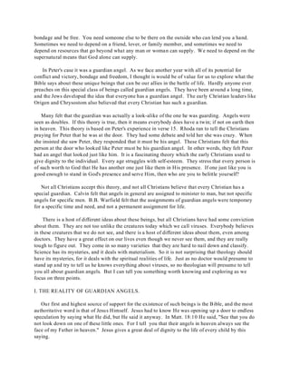 bondage and be free. You need someone else to be there on the outside who can lend you a hand. 
Sometimes we need to depend on a friend, lover, or family member, and sometimes we need to 
depend on resources that go beyond what any man or woman can supply. We need to depend on the 
supernatural means that God alone can supply. 
In Peter's case it was a guardian angel. As we face another year with all of its potential for 
conflict and victory, bondage and freedom, I thought is would be of value for us to explore what the 
Bible says about these unique beings that can be our allies in the battle of life. Hardly anyone ever 
preaches on this special class of beings called guardian angels. They have been around a long time, 
and the Jews developed the idea that everyone has a guardian angel. The early Christian leaders like 
Origen and Chrysostom also believed that every Christian has such a guardian. 
Many felt that the guardian was actually a look-alike of the one he was guarding. Angels were 
seen as doubles. If this theory is true, then it means everybody does have a twin; if not on earth then 
in heaven. This theory is based on Peter's experience in verse 15. Rhoda ran to tell the Christians 
praying for Peter that he was at the door. They had some debate and told her she was crazy. When 
she insisted she saw Peter, they responded that it must be his angel. These Christians felt that this 
person at the door who looked like Peter must be his guardian angel. In other words, they felt Peter 
had an angel that looked just like him. It is a fascinating theory which the early Christians used to 
give dignity to the individual. Every age struggles with self-esteem. They stress that every person is 
of such worth to God that He has another one just like them in His presence. If one just like you is 
good enough to stand in God's presence and serve Him, then who are you to belittle yourself? 
Not all Christians accept this theory, and not all Christians believe that every Christian has a 
special guardian. Calvin felt that angels in general are assigned to minister to man, but not specific 
angels for specific men. B.B. Warfield felt that the assignments of guardian angels were temporary 
for a specific time and need, and not a permanent assignment for life. 
There is a host of different ideas about these beings, but all Christians have had some conviction 
about them. They are not too unlike the creatures today which we call viruses. Everybody believes 
in these creatures that we do not see, and there is a host of different ideas about them, even among 
doctors. They have a great effect on our lives even though we never see them, and they are really 
tough to figure out. They come in so many varieties that they are hard to nail down and classify. 
Science has its mysteries, and it deals with materialism. So it is not surprising that theology should 
have its mysteries, for it deals with the spiritual realities of life. Just as no doctor would presume to 
stand up and try to tell us he knows everything about viruses, so no theologian will presume to tell 
you all about guardian angels. But I can tell you something worth knowing and exploring as we 
focus on three points. 
I. THE REALITY OF GUARDIAN ANGELS. 
Our first and highest source of support for the existence of such beings is the Bible, and the most 
authoritative word is that of Jesus Himself. Jesus had to know He was opening up a door to endless 
speculation by saying what He did, but He said it anyway. In Matt. 18:10 He said, "See that you do 
not look down on one of these little ones. For I tell you that their angels in heaven always see the 
face of my Father in heaven." Jesus gives a great deal of dignity to the life of every child by this 
saying. 
 