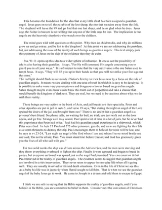 This becomes the foundation for the idea that every little child has been assigned a guardian 
angel. Jesus goes on to tell the parable of the lost sheep; the one that wanders away from the fold. 
The shepherd will leave the 99 and go find that one lost sheep, and be so glad when he does. Jesus 
says the Father in heaven is not willing that anyone of the little ones be lost. The implication is that 
angels are the heavenly shepherds who watch over the children. 
The mind goes wild with questions at this point. Why then do children die, and why do millions 
grow up and go astray, and be lost to the kingdom? At this point we are not addressing the problem, 
but just addressing the issue of the reality of such beings as guardian angels. This text simply puts 
the testimony of Jesus on the side of the evidence that they do exist. 
Psa. 91:11 opens up this idea to a wider sphere of influence. It lets us see the possibility of 
adults also having their guardian. It says, "For He will command His angels concerning you to 
guard you in all your ways." It is of interest to note that the very next verse is the one Satan used to 
tempt Jesus. It says, "They will lift you up in their hands so that you will not strike your foot against 
the stone." 
The red light should flash in our minds if Satan's first try to trick Jesus was by a focus on the role of 
guardian angels. It means we are dealing with one area of truth in which it is easy to be deceived. It 
is possible to make some very presumptuous and dangerous choices based on guardian angels. 
Satan thought maybe even Jesus would blow this truth out of proportion and take a chance that 
would benefit the kingdom of darkness. They are real, but we need to be cautious about what we do 
with their reality. 
These beings are very active in the book of Acts, and jail breaks are their specialty. Peter and 
other Apostles are put in jail in Acts 5, and verse 19 says, "But during the night an angel of the Lord 
opened the doors of the jail and brought them out." There is no doubt that a guardian angel is a 
prisoner's best friend. No phone calls, no waiting for bail, no trial; you just walk out as the door 
opens, and go free. Strange as it may sound, Paul spent a lot of time in a lot of jails, but he never had 
this experience that Peter had twice. Paul had his guardian angel experience in a shipwreck, which 
Peter never had. In Acts 27 Paul and 275 other prisoners, guards, and crew are fighting for their life 
as a storm threatens to destroy the ship. Paul encourages them to hold on for none will be lost, and 
he says in vv.23-24, "Last night an angel of the God whose I am and whom I serve stood beside me 
and said, 'Do not be afraid, Paul. You must stand trial before Caesar; and God has graciously given 
you the lives of all who sail with you." 
For two solid weeks the ship was driven across the Adriatic Sea, and the men were starving and 
they threw everything overboard to lighten the ship. Finally it went aground and began to break in 
pieces, but everyone on board was spared just as the angel had promised. You can count on it that 
Paul believed in the reality of guardian angels. The evidence seems to suggest that guardian angels 
are involved in crisis intervention. They never seem to appear in everyday life when all is going 
well. They are usually involved in life and death situations. Even in the life of Christ we see this. 
As a baby his life was in jeopardy when Herod sought to kill him. That is when we see the guardian 
angel of the baby Jesus go to work. He came to Joseph in a dream and told them to escape to Egypt. 
I think we are safe in saying that the Bible supports the reality of guardian angels, and if you 
believe in the Bible, you are committed to belief in them. Consider next the conviction of Christians 
 