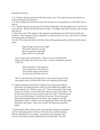 through the centuries. 
1. St. Ambrose, the great preacher of the 4th century, said, "T he angels must be entreated for us, 
who have been given to guard us." 
2. St. John of Damascus of the 8th century felt that they not only guarded us as individuals, but as 
nations. 
3. St. Thomas Aquinas, the greatest of the Catholic theologians, felt that angels were to us what we 
are to animals. We protect them and preserve them. The higher looks after the lower, and so angels 
look after us. 
4. John Calvin said, "The angels are the dispensers and administrators of the divine beneficence 
toward us. They regard our safety, undertake our defense, direct our ways, and exercise a constant 
solicitude that no evil befall us." 
5. In the 17th century the church even had a feast of the guardian angels, and they used this prayer 
poem: 
King of Kings, and Lord most high! 
This of Thy dear love we pray; 
May Thy guardian angel nigh 
Keep us from all sin this day. 
Here is a new slant on their duties. They are not just to protect from 
danger of the body, but of the soul as well. A more contemporary poet put 
it like this: 
The Lord preserve Thy going out, 
The Lord preserve Thy coming in; 
God send His angels round about, 
To keep Thy soul from every sin. 
This is a role that makes the angels have a more spiritual goal, but the 
most popular idea is still the idea of their role in physical deliverance. 
6. A family camping in Estes Park, Colorado were enjoying the outdoors, 
and mother was preparing dinner when all of the sudden she stopped. She 
heard someone say, "Where is your son?" She ran frantically to the nearby 
stream just in time to see the little head of her boy come to the surface. Not 
far down the stream was the yawning mouth of a tunnel. If she did not get 
her son out of that stream, it would soon be too late. She ran along the 
bank and plunged her hand into the stream. She caught his arm and 
pulled him to safety. Had that voice not spoken just when it did, that child 
would have been gone. There was a mother who believed in guardian 
angels. 
7. Ruth Graham, Billy Graham's wife, lived through a dangerous childhood 
with her missionary parents in China. Rats were an ever present menace, 
and one night Ruth let out a scream. Her parents came running to find 
rats all over her body, and her right hand covered with blood. One had 
 