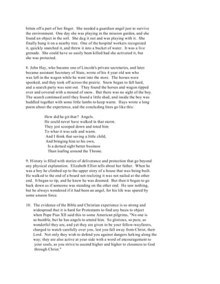bitten off a part of her finger. She needed a guardian angel just to survive 
the environment. One day she was playing in the mission garden, and she 
found an object in the soil. She dug it out and was playing with it. She 
finally hung it on a nearby tree. One of the hospital workers recognized 
it, quickly snatched it, and threw it into a bucket of water. It was a live 
grenade. She could have so easily been killed had she activated it, but 
she was protected. 
8. John Hay, who became one of Lincoln's private secretaries, and later 
became assistant Secretary of State, wrote of his 4 year old son who 
was left in the wagon while he went into the store. The horses were 
spooked, and they took off across the prairie. Snow began to fall hard, 
and a search party was sent out. They found the horses and wagon tipped 
over and covered with a mound of snow. But there was no sight of the boy. 
The search continued until they found a little shed, and inside the boy was 
huddled together with some little lambs to keep warm. Hays wrote a long 
poem about the experience, and the concluding lines go like this: 
How did he git thar? Angels. 
He could never have walked in that storm. 
They jest scooped down and toted him 
To whar it was safe and warm. 
And I think that saving a little child, 
And bringing him to his own, 
Is a derned sight better business 
Than loafing around the Throne. 
9. History is filled with stories of deliverance and protection that go beyond 
any physical explanation. Elizabeth Elliot tells about her father. When he 
was a boy he climbed up to the upper story of a house that was being built. 
He walked to the end of a board not realizing it was not nailed at the other 
end. It began to tip, and he knew he was doomed. But then it began to go 
back down as if someone was standing on the other end. He saw nothing, 
but he always wondered if it had been an angel, for his life was spared by 
some unseen force. 
10. The evidence of the Bible and Christian experience is so strong and 
widespread that it is hard for Protestants to find any basis to object 
when Pope Pius XII said this to some American pilgrims, "No one is 
so humble, but he has angels to attend him. So glorious, so pure, so 
wonderful they are, and yet they are given to be your fellow-wayfarers, 
charged to watch carefully over you, lest you fall away from Christ, their 
Lord. Not only they wish to defend you against dangers lurking along the 
way; they are also active at your side with a word of encouragement to 
your souls, as you strive to ascend higher and higher to closeness to God 
through Christ." 
 