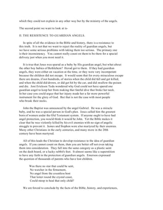 which they could not explain in any other way but by the ministry of the angels. 
The second point we want to look at is- 
II. THE RESISTENCE TO GUARDIAN ANGELS. 
In spite of all the evidence in the Bible and history, there is a resistance to 
this truth. It is not that we want to reject the reality of guardian angels, but 
we have some serious problems with taking them too serious. The primary one 
is their inconsistency. You cannot really count on them to be there for a special 
delivery just when you most need it. 
It is true that Jesus was spared as a baby by His guardian angel, but what about 
the other boy babies of Bethlehem? Herod got to them. If they had guardian 
angels, they were either on vacation at the time, or they were very incompetent 
because the children did not escape. It would seem that for every miraculous escape 
there are dozens, if not hundreds, of stories when the child did fall and get killed, 
and when the child did drown, or did get hit by the car, and did swallow the poison 
and die. Joni Erickson Tada wondered why God could not have spared one 
guardian angel to keep her from making that fateful dive that broke her neck. 
In her case you could argue that her injury made her a far more powerful 
instrument for the glory of God. But that is not the case with most people 
who break their necks. 
John the Baptist was announced by the angel Gabriel. He was a miracle 
baby, and he was a special person in God's plan. Jesus called him the greatest 
born of women under the Old Testament system. If anyone ought to have had 
angel protection, you would think it would be John. Yet the Bible makes it 
clear that he was violently killed by his evil enemies with no sign of angelic 
struggle to prevent it. James and Stephen were also martyred by their enemies. 
Many other Christians in the early centuries, and many more in the 20th 
century have been martyred. 
All of this leads the Christian to develop resistance to the idea of guardian 
angels. If you cannot count on them, then you are better off not even taking 
them into consideration. They fall into the same category as a plastic saint 
on the dash board, or a lucky rabbit's foot. It almost seems like a superstition 
to have any faith in the protection of guardian angels. Emerson expressed 
the question of thousands of parents who have lost children. 
Was there no star that could be sent, 
No watcher in the firmament, 
No angel from the countless host 
That loiter round the crystal coast, 
Could stoop to heal that only child? 
We are forced to conclude by the facts of the Bible, history, and experiences, 
 