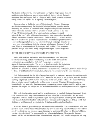 that there is no basis for the believer to claim any right to be protected from all 
accidents, natural disasters, laws of nature, and evil forces. It is not that such 
protection does not happen, for it is a frequent reality, but it is not an automatic 
reality that we can depend on. It is purely a matter of grace. 
I was surprised to find in the book of illustrations by Clarence Macartney 
two illustrations supporting the idea that Christians become guardian angels 
when they die. He tells of Theodosia Burr, the gifted daughter of Aaron Burr 
who wrote to her husband who was governor of South Carolina as she was 
dying: "If it is permitted, I will hover around you, and guard you and 
intercede for you." After telling another story of a man who received knowledge 
about a distant aunt that died by means of a vision he wrote, "... it is not strange 
that such an office-the guardian angel's ministry- should be assigned to our loved 
ones who have gone before us." As a matter of fact, it is strange, for as far as 
I have been able to discover he is the only one who has ever dreamed of such an 
idea. There is no support in the Scripture for such an idea. Even great men 
get some strange ideas about beings like guardian angels. Our third point is- 
III. THE RECONCILIATION OF POINTS ONE AND TWO. 
There must be some way to deal with the dilemma of a clear obligation 
to believe something, and an overwhelming basis for doubt. How can this 
contradictory evidence be true for both? There must be some way to 
reconcile these two categories. The key is to simply recognize the limitations 
of guardian angels. God has limited Himself in relation to the gift of 
freedom. He cannot let us be free, and still make us do His will. If He could, His will would always 
be done. If God has limited Himself, then, of course, His servants have this same limitation. 
It is foolish to think that the job of a guardian angel is to make sure we never do anything stupid 
or careless that can injure us or even kill us. If this was the power of our guardian, then we could do 
anything we pleased, and tell mother nature, and all her laws, to take a hike. We would be living 
right now in the eternal kingdom, for nothing could go wrong. We could drink poison, drive a 
hundred miles per hour, play Russian roulette, cross streets without looking, and live with no care 
whatever for danger. All danger and risk would be eliminated, for nothing bad could ever happen to 
us. 
This is obviously not the world we live in, and so are we to conclude that guardian angels do not 
exist, or that they take long vacations and are seldom on the job if they do exist? No, we are to 
simply face up to the reality that guardian angels are not given powers that are greater than God's. 
They cannot abolish the freedom we have to make mistakes and wrong choices. If they could, then 
God just as well have made us robots in the first place, and forgot about freedom. 
What this means is, you can't escape the responsibility of freedom. You cannot throw it back on a 
guardian angel, and say I do not have to check my tires to see if they are so bald I could have a blow 
out. If you think you can count on a guardian angel to spare your life when you drive on bald tires, 
you have been deceived. The same goes for any other risky behavior. Christians die for many 
reasons that are the result of their own foolish choices. They take risks that are dangerous, and they 
 