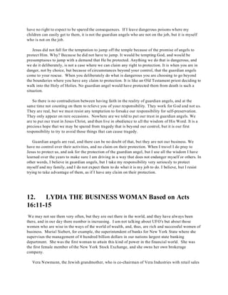 have no right to expect to be spared the consequences. If I leave dangerous poisons where my 
children can easily get to them, it is not the guardian angels who are not on the job, but it is myself 
who is not on the job. 
Jesus did not fall for the temptation to jump off the temple because of the promise of angels to 
protect Him. Why? Because he did not have to jump. It would be tempting God, and would be 
presumptuous to jump with a demand that He be protected. Anything we do that is dangerous, and 
we do it deliberately, is not a case where we can claim any right to protection. It is when you are in 
danger, not by choice, but because of circumstances beyond your control, that the guardian angels 
come to your rescue. When you deliberately do what is dangerous you are choosing to go beyond 
the boundaries where you have any claim to protection. It is like an Old Testament priest deciding to 
walk into the Holy of Holies. No guardian angel would have protected them from death is such a 
situation. 
So there is no contradiction between having faith in the reality of guardian angels, and at the 
same time not counting on them to relieve you of your responsibility. They work for God and not us. 
They are real, but we must resist any temptation to forsake our responsibility for self-preservation. 
They only appear on rare occasions. Nowhere are we told to put our trust in guardian angels. We 
are to put our trust in Jesus Christ, and then live in obedience to all the wisdom of His Word. It is a 
precious hope that we may be spared from tragedy that is beyond our control, but it is our first 
responsibility to try to avoid those things that can cause tragedy. 
Guardian angels are real, and there can be no doubt of that, but they are not our business. We 
have no control over their activities, and no claim on their protection. When I travel I do pray to 
Jesus to protect us, and ask for the protection of the guardian angel, but I use all the wisdom I have 
learned over the years to make sure I am driving in a way that does not endanger myself or others. In 
other words, I believe in guardian angels, but I take my responsibility very seriously to protect 
myself and my family, and I do not expect them to do what it is my job to do. I believe, but I resist 
trying to take advantage of them, as if I have any claim on their protection. 
12. LYDIA THE BUSINESS WOMAN Based on Acts 
16:11-15 
We may not see them very often, but they are out there in the world, and they have always been 
there, and in our day there number is increasing. I am not talking about UFO's but about those 
women who are wise in the ways of the world of wealth, and, thus, are rich and successful women of 
business. Murial Siebert, for example, the superintendent of banks for New York State where she 
supervises the management of 4 hundred billion dollars in our nations largest state banking 
department. She was the first woman to attain this kind of power in the financial world. She was 
the first female member of the New York Stock Exchange, and she owns her own brokerage 
company. 
Vera Newmann, the Jewish grandmother, who is co-chairman of Vera Industries with retail sales 
 