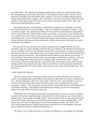 over 100 million. She made the first designer signed articles, and the top selling designer sheets. 
Her merchandising vice-president and executive vice-president are both women. Joan Cooney is 
head and co-founder of the multimillion dollar Children's Television Workshop, which produces 
Seseme Street and Electric Company. Her commitment to Christian principles are important to her, 
and those values play a major role in the work she does in teaching children on TV. She is and 
honored and respected business woman. 
These three I mention, out of numerous contemporary examples, have something in common 
with Lydia the business woman of the Bible. They are all single for one reason or another. Lydia 
was likewise single. She represents the millions of women who have been thrust by circumstances 
into the world of business. We don't know if she was a widow, or divorced, or never married, but it 
was a matter of survival for her, as well as many others, to use their gifts to become successful in the 
world of business. Corrie Ten Boom learned watch making, and she became so good at it she 
became Holland's first licensed female watchmaker. When women discover their gifts they can be 
successful in any endeavor. 
We do not know how rich Lydia was, but the evidence we have suggests that she was quite 
successful. She was a seller of purple goods from the city of Thyatira. We find her far from home in 
the city of Philippi. She was a traveling sales woman of the ancient world. Not only is her business 
one that takes her over a wide territory, but it is one that provides well for her and her household, for 
she had a good size house there. She invited Paul and the others to come and stay at her house. It 
was obviously a large and lovely home able to accommodate more than her own family. Lydia was 
obviously selling some of that purple stuff, and doing alright in the business world. Ancient 
accounts tell us that this purple she sold was used by royalty and the upper classes, and so she was 
dealing with the money people of her day. She was one of those women who put her whole heart 
into everything she did. We want to focus on her heart as we see it functioning in three ways. First 
let's look at- 
I. HER OBEDIENT HEART. 
The only reason we even know about Lydia is because, in spite of her being a busy business 
woman, she closed up shop on the Sabbath and joined some other ladies for a prayer meeting by the 
river. She put God before gold in her value system. There are only women referred to, and so we 
see there were others like Lydia-women who had no place to go to worship, for there was no 
synagogue or church. This little group of women by the river provided the base for the beginning of 
Christianity in Europe. God led Paul to this ladies prayer meeting, and out of it came the first 
convert in Europe, and the first church in Europe. 
Paul did not look at this group and say there is nothing here but women so we just as well move 
on until we find a more important group. God led Paul to Lydia because she was woman with an 
obedient heart. She lived up to the light she had. She was a Gentile who by some means had heard 
of the God of Israel, and she was convinced He was the true God, and she worshipped Him. God 
honors those who obey the light they have received by sending more light. The reason Lydia 
received the Gospel from the Apostle Paul is because God knew she would respond to this good 
news as she had to the previous light she had been given. 
The book of Acts is filled with stories of resistance and opposition to the Gospel, but remember 
 