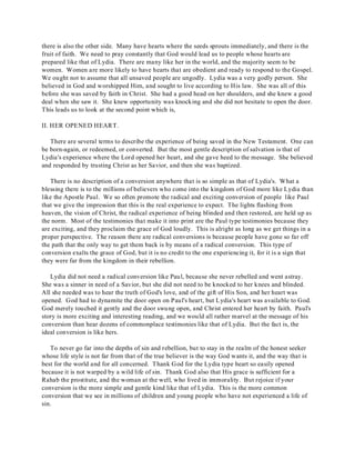 there is also the other side. Many have hearts where the seeds sprouts immediately, and there is the 
fruit of faith. We need to pray constantly that God would lead us to people whose hearts are 
prepared like that of Lydia. There are many like her in the world, and the majority seem to be 
women. Women are more likely to have hearts that are obedient and ready to respond to the Gospel. 
We ought not to assume that all unsaved people are ungodly. Lydia was a very godly person. She 
believed in God and worshipped Him, and sought to live according to His law. She was all of this 
before she was saved by faith in Christ. She had a good head on her shoulders, and she knew a good 
deal when she saw it. She knew opportunity was knocking and she did not hesitate to open the door. 
This leads us to look at the second point which is, 
II. HER OPENED HEART. 
There are several terms to describe the experience of being saved in the New Testament. One can 
be born-again, or redeemed, or converted. But the most gentle description of salvation is that of 
Lydia's experience where the Lord opened her heart, and she gave heed to the message. She believed 
and responded by trusting Christ as her Savior, and then she was baptized. 
There is no description of a conversion anywhere that is so simple as that of Lydia's. What a 
blessing there is to the millions of believers who come into the kingdom of God more like Lydia than 
like the Apostle Paul. We so often promote the radical and exciting conversion of people like Paul 
that we give the impression that this is the real experience to expect. The lights flashing from 
heaven, the vision of Christ, the radical experience of being blinded and then restored, are held up as 
the norm. Most of the testimonies that make it into print are the Paul type testimonies because they 
are exciting, and they proclaim the grace of God loudly. This is alright as long as we get things in a 
proper perspective. The reason there are radical conversions is because people have gone so far off 
the path that the only way to get them back is by means of a radical conversion. This type of 
conversion exalts the grace of God, but it is no credit to the one experiencing it, for it is a sign that 
they were far from the kingdom in their rebellion. 
Lydia did not need a radical conversion like Paul, because she never rebelled and went astray. 
She was a sinner in need of a Savior, but she did not need to be knocked to her knees and blinded. 
All she needed was to hear the truth of God's love, and of the gift of His Son, and her heart was 
opened. God had to dynamite the door open on Paul's heart, but Lydia's heart was available to God. 
God merely touched it gently and the door swung open, and Christ entered her heart by faith. Paul's 
story is more exciting and interesting reading, and we would all rather marvel at the message of his 
conversion than hear dozens of commonplace testimonies like that of Lydia. But the fact is, the 
ideal conversion is like hers. 
To never go far into the depths of sin and rebellion, but to stay in the realm of the honest seeker 
whose life style is not far from that of the true believer is the way God wants it, and the way that is 
best for the world and for all concerned. Thank God for the Lydia type heart so easily opened 
because it is not warped by a wild life of sin. Thank God also that His grace is sufficient for a 
Rahab the prostitute, and the woman at the well, who lived in immorality. But rejoice if your 
conversion is the more simple and gentle kind like that of Lydia. This is the more common 
conversion that we see in millions of children and young people who have not experienced a life of 
sin. 
 