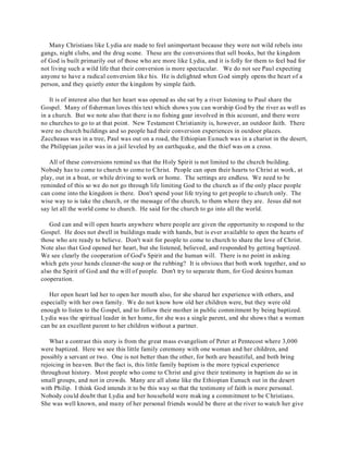 Many Christians like Lydia are made to feel unimportant because they were not wild rebels into 
gangs, night clubs, and the drug scene. These are the conversions that sell books, but the kingdom 
of God is built primarily out of those who are more like Lydia, and it is folly for them to feel bad for 
not living such a wild life that their conversion is more spectacular. We do not see Paul expecting 
anyone to have a radical conversion like his. He is delighted when God simply opens the heart of a 
person, and they quietly enter the kingdom by simple faith. 
It is of interest also that her heart was opened as she sat by a river listening to Paul share the 
Gospel. Many of fisherman loves this text which shows you can worship God by the river as well as 
in a church. But we note also that there is no fishing gear involved in this account, and there were 
no churches to go to at that point. New Testament Christianity is, however, an outdoor faith. There 
were no church buildings and so people had their conversion experiences in outdoor places. 
Zaccheaus was in a tree, Paul was out on a road, the Ethiopian Eunuch was in a chariot in the desert, 
the Philippian jailer was in a jail leveled by an earthquake, and the thief was on a cross. 
All of these conversions remind us that the Holy Spirit is not limited to the church building. 
Nobody has to come to church to come to Christ. People can open their hearts to Christ at work, at 
play, out in a boat, or while driving to work or home. The settings are endless. We need to be 
reminded of this so we do not go through life limiting God to the church as if the only place people 
can come into the kingdom is there. Don't spend your life trying to get people to church only. The 
wise way to is take the church, or the message of the church, to them where they are. Jesus did not 
say let all the world come to church. He said for the church to go into all the world. 
God can and will open hearts anywhere where people are given the opportunity to respond to the 
Gospel. He does not dwell in buildings made with hands, but is ever available to open the hearts of 
those who are ready to believe. Don't wait for people to come to church to share the love of Christ. 
Note also that God opened her heart, but she listened, believed, and responded by getting baptized. 
We see clearly the cooperation of God's Spirit and the human will. There is no point in asking 
which gets your hands cleaner-the soap or the rubbing? It is obvious that both work together, and so 
also the Spirit of God and the will of people. Don't try to separate them, for God desires human 
cooperation. 
Her open heart led her to open her mouth also, for she shared her experience with others, and 
especially with her own family. We do not know how old her children were, but they were old 
enough to listen to the Gospel, and to follow their mother in public commitment by being baptized. 
Lydia was the spiritual leader in her home, for she was a single parent, and she shows that a woman 
can be an excellent parent to her children without a partner. 
What a contrast this story is from the great mass evangelism of Peter at Pentecost where 3,000 
were baptized. Here we see this little family ceremony with one woman and her children, and 
possibly a servant or two. One is not better than the other, for both are beautiful, and both bring 
rejoicing in heaven. But the fact is, this little family baptism is the more typical experience 
throughout history. Most people who come to Christ and give their testimony in baptism do so in 
small groups, and not in crowds. Many are all alone like the Ethiopian Eunuch out in the desert 
with Philip. I think God intends it to be this way so that the testimony of faith is more personal. 
Nobody could doubt that Lydia and her household were making a commitment to be Christians. 
She was well known, and many of her personal friends would be there at the river to watch her give 
 