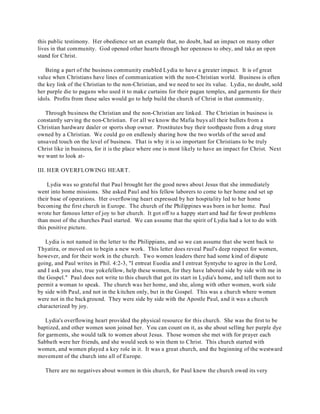 this public testimony. Her obedience set an example that, no doubt, had an impact on many other 
lives in that community. God opened other hearts through her openness to obey, and take an open 
stand for Christ. 
Being a part of the business community enabled Lydia to have a greater impact. It is of great 
value when Christians have lines of communication with the non-Christian world. Business is often 
the key link of the Christian to the non-Christian, and we need to see its value. Lydia, no doubt, sold 
her purple die to pagans who used it to make curtains for their pagan temples, and garments for their 
idols. Profits from these sales would go to help build the church of Christ in that community. 
Through business the Christian and the non-Christian are linked. The Christian in business is 
constantly serving the non-Christian. For all we know the Mafia buys all their bullets from a 
Christian hardware dealer or sports shop owner. Prostitutes buy their toothpaste from a drug store 
owned by a Christian. We could go on endlessly sharing how the two worlds of the saved and 
unsaved touch on the level of business. That is why it is so important for Christians to be truly 
Christ like in business, for it is the place where one is most likely to have an impact for Christ. Next 
we want to look at- 
III. HER OVERFLOWING HEART. 
Lydia was so grateful that Paul brought her the good news about Jesus that she immediately 
went into home missions. She asked Paul and his fellow laborers to come to her home and set up 
their base of operations. Her overflowing heart expressed by her hospitality led to her home 
becoming the first church in Europe. The church of the Philippines was born in her home. Paul 
wrote her famous letter of joy to her church. It got off to a happy start and had far fewer problems 
than most of the churches Paul started. We can assume that the spirit of Lydia had a lot to do with 
this positive picture. 
Lydia is not named in the letter to the Philippians, and so we can assume that she went back to 
Thyatira, or moved on to begin a new work. This letter does reveal Paul's deep respect for women, 
however, and for their work in the church. Two women leaders there had some kind of dispute 
going, and Paul writes in Phil. 4:2-3, "I entreat Euodia and I entreat Syntyche to agree in the Lord, 
and I ask you also, true yokefellow, help these women, for they have labored side by side with me in 
the Gospel." Paul does not write to this church that got its start in Lydia's home, and tell them not to 
permit a woman to speak. The church was her home, and she, along with other women, work side 
by side with Paul, and not in the kitchen only, but in the Gospel. This was a church where women 
were not in the background. They were side by side with the Apostle Paul, and it was a church 
characterized by joy. 
Lydia's overflowing heart provided the physical resource for this church. She was the first to be 
baptized, and other women soon joined her. You can count on it, as she about selling her purple dye 
for garments, she would talk to women about Jesus. Those women she met with for prayer each 
Sabbath were her friends, and she would seek to win them to Christ. This church started with 
women, and women played a key role in it. It was a great church, and the beginning of the westward 
movement of the church into all of Europe. 
There are no negatives about women in this church, for Paul knew the church owed its very 
 