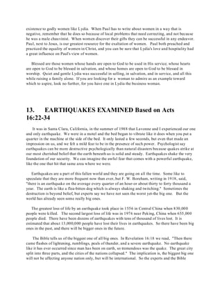 existence to godly women like Lydia. When Paul has to write about women in a way that is 
negative, remember that he does so because of local problems that need correcting, and not because 
he was a male chauvinist. When women discover their gifts they can be successful in any endeavor. 
Paul, next to Jesus, is our greatest resource for the exaltation of women. Paul both preached and 
practiced the equality of women in Christ, and you can be sure that Lydia's love and hospitality had 
a great influence on Paul's view of women. 
Blessed are those women whose hands are open to God to be used in His service; whose hearts 
are open to God to be blessed in salvation, and whose homes are open to God to be blessed in 
worship. Quiet and gentle Lydia was successful in selling, in salvation, and in service, and all this 
while raising a family alone. If you are looking for a woman to admire as an example toward 
which to aspire, look no further, for you have one in Lydia the business woman. 
13. EARTHQUAKES EXAMINED Based on Acts 
16:22-34 
It was in Santa Clara, California, in the summer of 1988 that Lavonne and I experienced our one 
and only earthquake. We were in a motel and the bed began to vibrate like it does when you put a 
quarter in the machine at the side of the bed. It only lasted a few seconds, but even that made an 
impression on us, and we felt a mild fear to be in the presence of such power. Psychologist say 
earthquakes can be more destructive psychologically than natural disasters because quakes strike at 
our most cherished belief-that the earth beneath us is solid and steady. Earthquakes shake the very 
foundation of our security. We can imagine the awful fear that comes with a powerful earthquake, 
like the one that hit that same area where we were. 
Earthquakes are a part of this fallen world and they are going on all the time. Some like to 
speculate that they are more frequent now than ever, but F. W. Boreham, writing in 1918, said, 
"there is an earthquake on the average every quarter of an hour-or about thirty to forty thousand a 
year. The earth is like a flea-bitten dog which is always shaking and twitching." Sometimes the 
destruction is beyond belief, but experts say we have not seen the worst yet-the big one. But the 
world has already seen some really big ones. 
The greatest loss of life by an earthquake took place in 1556 in Central China when 830,000 
people were killed. The second largest loss of life was in 1976 near Peking, China when 655,000 
people died. There have been dozens of earthquakes with tens of thousand of lives lost. It is 
estimated that about 13,000,000 people have lost their lives in earthquakes. So there have been big 
ones in the past, and there will be bigger ones in the future. 
The Bible tells us of the biggest one of all big ones. In Revelation 16:18 we read, "Then there 
came flashes of lightening, rumblings, peals of thunder, and a severe earthquake. No earthquake 
like it has ever occurred since man has been on earth, so tremendous was the quake. The great city 
split into three parts, and the cities of the nations collapsed." The implication is, the biggest big one 
will not be affecting anyone nation only, but will be international. So the experts and the Bible 
 