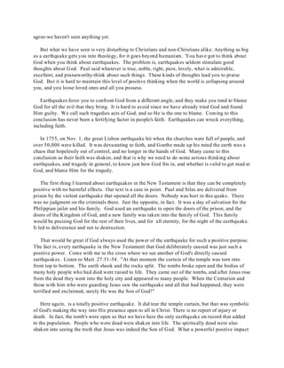 agree-we haven't seen anything yet. 
But what we have seen is very disturbing to Christians and non-Christians alike. Anything as big 
as a earthquake gets you into theology, for it goes beyond humanism. You have got to think about 
God when you think about earthquakes. The problem is, earthquakes seldom stimulate good 
thoughts about God. Paul said whatever is true, noble, right, pure, lovely, what is admirable, 
excellent, and praiseworthy-think about such things. These kinds of thoughts lead you to praise 
God. But it is hard to maintain this level of positive thinking when the world is collapsing around 
you, and you loose loved ones and all you possess. 
Earthquakes force you to confront God from a different angle, and they make you tend to blame 
God for all the evil that they bring. It is hard to avoid since we have already tried God and found 
Him guilty. We call such tragedies acts of God, and so He is the one to blame. Coming to this 
conclusion has never been a fortifying factor in people's faith. Earthquakes can wreck everything, 
including faith. 
In 1755, on Nov. 1, the great Lisbon earthquake hit when the churches were full of people, and 
over 50,000 were killed. It was devastating to faith, and Goethe made up his mind the earth was a 
chaos that hopelessly out of control, and no longer in the hands of God. Many came to this 
conclusion as their faith was shaken, and that is why we need to do some serious thinking about 
earthquakes, and tragedy in general, to know just how God fits in, and whether is valid to get mad at 
God, and blame Him for the tragedy. 
The first thing I learned about earthquakes in the New Testament is that they can be completely 
positive with no harmful effects. Our text is a case in point. Paul and Silas are delivered from 
prison by the violent earthquake that opened all the doors. Nobody was hurt in this quake. There 
was no judgment on the criminals there. Just the opposite, in fact. It was a day of salvation for the 
Philippian jailer and his family. God used an earthquake to open the doors of the prison, and the 
doors of the Kingdom of God, and a new family was taken into the family of God. This family 
would be praising God for the rest of their lives, and for all eternity, for the night of the earthquake. 
It led to deliverance and not to destruction. 
That would be great if God always used the power of the earthquake for such a positive purpose. 
The fact is, every earthquake in the New Testament that God deliberately caused was just such a 
positive power. Come with me to the cross where we see another of God's directly caused 
earthquakes. Listen to Matt. 27:51-54. "At that moment the curtain of the temple was torn into 
from top to bottom. The earth shook and the rocks split. The tombs broke open and the bodies of 
many holy people who had died were raised to life. They came out of the tombs, and after Jesus rose 
from the dead they went into the holy city and appeared to many people. When the Centurion and 
those with him who were guarding Jesus saw the earthquake and all that had happened, they were 
terrified and exclaimed, surely He was the Son of God!" 
Here again, is a totally positive earthquake. It did tear the temple curtain, but that was symbolic 
of God's making the way into His presence open to all in Christ. There is no report of injury or 
death. In fact, the tomb's were open so that we have here the only earthquake on record that added 
to the population. People who were dead were shaken into life. The spiritually dead were also 
shaken into seeing the truth that Jesus was indeed the Son of God. What a powerful positive impact 
 