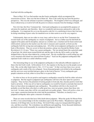 God had with this earthquake. 
Then in Matt. 28:2 we find another one-the Easter earthquake which accompanied the 
resurrection of Jesus. Here was the best of them all. Here is the really big one from the positive 
perspective. This was the ultimate in positive earthquakes. The kingdom of hell was unhinged, and 
Jesus walked away as Lord of all with the power to release everyone from the bondage of death. 
Now let's face this New Testament fact. God used earthquakes to accomplish His purpose of 
salvation for mankind, and, therefore, there is a wonderful and awesome and positive side to the 
earthquake. It is important for us to see this positive side for it is comforting to know that God may 
be doing something of great value for mankind even in what seems to us to be very negative. 
Unfortunately, there are two sides to every issue, and we have to see the New Testament also 
reveals God's use of the earthquake as a means of judgment. Just as a father uses his belt both for 
support of his pants and for discipline; and just as a mother uses a kitchen tool for food control and 
child control; and just as the teacher uses the ruler to measure and to punish; so God uses the 
earthquake both for saving man and judging man. All of the seven judgment earthquakes are in the 
book of Revelation. They are severe in there devastation, and go way beyond the Richter Scale. 
Revelation 6:12-14 says, "There was a great earthquake. The son turned black like sackcloth made 
of goat hair, the whole moon turned blood red, and the stars in the sky fell to earth, as late figs 
dropped from a fig tree when shaken by a strong wind. The sky receded like a scroll rolling up, and 
every mountain and island was removed from its place." Such are the judgment earthquakes that 
represent God's wrath on a sinful rebellious world. 
The interesting thing we see in the judgment earthquakes is the radically different response of 
those who feel God's wrath. In Revelation 16:21, the response to the big one was the people cursed 
God. But, on the other hand, back in Rev. 11:13 we read, " At that very hour there was a severe 
earthquake and a tenth of the city collapsed. Seven thousand people were killed in the earthquake 
and the survivors were terrified and gave glory to the God of heaven." Every earthquake gets 
people's attention on God, either to curse Him or to praise Him. 
So what we have so far are positive and negative earthquakes caused by God for either salvation 
or judgment. But the negative judgment type earthquakes still leave the door open for a positive 
response. They too have the potential of turning people to God and, thus, become positive tools that 
lead to salvation. If this was all we had on earthquakes we would be forced to conclude that most of 
those we hear about are judgment type earthquakes. The problem with this is the record will 
probably reveal that those who died, or suffer great loss, were not greater sinners than those who 
survived. In many cases they will be very good and even godly people. There will not be a clear, or 
even vague, connection between the crime and the punishment. Therefore, to classify it as a 
judgment earthquake takes quite a measure of audacity. 
There are some records that leave little doubt about judgment. When the quake hit Mount Pelee 
in 1902, it was acknowledge to be the wickedness spot in the West Indies. Blasphemous rights and 
mockery of all things holy was the in thing. On Good Friday a pig was masqueraded through the 
city, and then crucified. The wickedness was deliberate and appalling. Forty thousand inhabitants 
perished in what could reasonably be considered the judgment of God. 
 