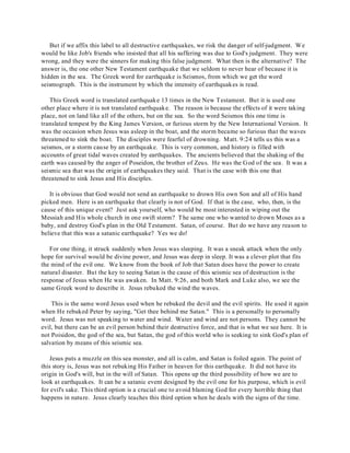 But if we affix this label to all destructive earthquakes, we risk the danger of self-judgment. We 
would be like Job's friends who insisted that all his suffering was due to God's judgment. They were 
wrong, and they were the sinners for making this false judgment. What then is the alternative? The 
answer is, the one other New Testament earthquake that we seldom to never hear of because it is 
hidden in the sea. The Greek word for earthquake is Seismos, from which we get the word 
seismograph. This is the instrument by which the intensity of earthquakes is read. 
This Greek word is translated earthquake 13 times in the New Testament. But it is used one 
other place where it is not translated earthquake. The reason is because the effects of it were taking 
place, not on land like all of the others, but on the sea. So the word Seismos this one time is 
translated tempest by the King James Version, or furious storm by the New International Version. It 
was the occasion when Jesus was asleep in the boat, and the storm became so furious that the waves 
threatened to sink the boat. The disciples were fearful of drowning. Matt. 9:24 tells us this was a 
seismos, or a storm cause by an earthquake. This is very common, and history is filled with 
accounts of great tidal waves created by earthquakes. The ancients believed that the shaking of the 
earth was caused by the anger of Poseidon, the brother of Zeus. He was the God of the sea. It was a 
seismic sea that was the origin of earthquakes they said. That is the case with this one that 
threatened to sink Jesus and His disciples. 
It is obvious that God would not send an earthquake to drown His own Son and all of His hand 
picked men. Here is an earthquake that clearly is not of God. If that is the case, who, then, is the 
cause of this unique event? Just ask yourself, who would be most interested in wiping out the 
Messiah and His whole church in one swift storm? T he same one who wanted to drown Moses as a 
baby, and destroy God's plan in the Old Testament. Satan, of course. But do we have any reason to 
believe that this was a satanic earthquake? Yes we do! 
For one thing, it struck suddenly when Jesus was sleeping. It was a sneak attack when the only 
hope for survival would be divine power, and Jesus was deep in sleep. It was a clever plot that fits 
the mind of the evil one. We know from the book of Job that Satan does have the power to create 
natural disaster. But the key to seeing Satan is the cause of this seismic sea of destruction is the 
response of Jesus when He was awaken. In Matt. 9:26, and both Mark and Luke also, we see the 
same Greek word to describe it. Jesus rebuked the wind the waves. 
This is the same word Jesus used when he rebuked the devil and the evil spirits. He used it again 
when He rebuked Peter by saying, "Get thee behind me Satan." This is a personally to personally 
word. Jesus was not speaking to water and wind. Water and wind are not persons. They cannot be 
evil, but there can be an evil person behind their destructive force, and that is what we see here. It is 
not Poisidon, the god of the sea, but Satan, the god of this world who is seeking to sink God's plan of 
salvation by means of this seismic sea. 
Jesus puts a muzzle on this sea monster, and all is calm, and Satan is foiled again. The point of 
this story is, Jesus was not rebuking His Father in heaven for this earthquake. It did not have its 
origin in God's will, but in the will of Satan. This opens up the third possibility of how we are to 
look at earthquakes. It can be a satanic event designed by the evil one for his purpose, which is evil 
for evil's sake. This third option is a crucial one to avoid blaming God for every horrible thing that 
happens in nature. Jesus clearly teaches this third option when he deals with the signs of the time. 
 