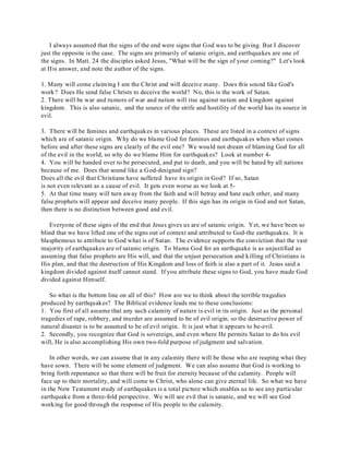 I always assumed that the signs of the end were signs that God was to be giving. But I discover 
just the opposite is the case. The signs are primarily of satanic origin, and earthquakes are one of 
the signs. In Matt. 24 the disciples asked Jesus, "What will be the sign of your coming?" Let's look 
at His answer, and note the author of the signs. 
1. Many will come claiming I am the Christ and will deceive many. Does this sound like God's 
work? Does He send false Christs to deceive the world? No, this is the work of Satan. 
2. There will be war and rumors of war and nation will rise against nation and kingdom against 
kingdom. This is also satanic, and the source of the strife and hostility of the world has its source in 
evil. 
3. There will be famines and earthquakes in various places. These are listed in a context of signs 
which are of satanic origin. Why do we blame God for famines and earthquakes when what comes 
before and after these signs are clearly of the evil one? We would not dream of blaming God for all 
of the evil in the world, so why do we blame Him for earthquakes? Look at number 4- 
4. You will be handed over to be persecuted, and put to death, and you will be hated by all nations 
because of me. Does that sound like a God-designed sign? 
Does all the evil that Christians have suffered have its origin in God? If so, Satan 
is not even relevant as a cause of evil. It gets even worse as we look at 5- 
5. At that time many will turn away from the faith and will betray and hate each other, and many 
false prophets will appear and deceive many people. If this sign has its origin in God and not Satan, 
then there is no distinction between good and evil. 
Everyone of these signs of the end that Jesus gives us are of satanic origin. Yet, we have been so 
blind that we have lifted one of the signs out of context and attributed to God-the earthquakes. It is 
blasphemous to attribute to God what is of Satan. The evidence supports the conviction that the vast 
majority of earthquakes are of satanic origin. To blame God for an earthquake is as unjustified as 
assuming that false prophets are His will, and that the unjust persecution and killing of Christians is 
His plan, and that the destruction of His Kingdom and loss of faith is also a part of it. Jesus said a 
kingdom divided against itself cannot stand. If you attribute these signs to God, you have made God 
divided against Himself. 
So what is the bottom line on all of this? How are we to think about the terrible tragedies 
produced by earthquakes? The Biblical evidence leads me to these conclusions: 
1. You first of all assume that any such calamity of nature is evil in its origin. Just as the personal 
tragedies of rape, robbery, and murder are assumed to be of evil origin, so the destructive power of 
natural disaster is to be assumed to be of evil origin. It is just what it appears to be-evil. 
2. Secondly, you recognize that God is sovereign, and even where He permits Satan to do his evil 
will, He is also accomplishing His own two-fold purpose of judgment and salvation. 
In other words, we can assume that in any calamity there will be those who are reaping what they 
have sown. There will be some element of judgment. We can also assume that God is working to 
bring forth repentance so that there will be fruit for eternity because of the calamity. People will 
face up to their mortality, and will come to Christ, who alone can give eternal life. So what we have 
in the New Testament study of earthquakes is a total picture which enables us to see any particular 
earthquake from a three-fold perspective. We will see evil that is satanic, and we will see God 
working for good through the response of His people to the calamity. 
 