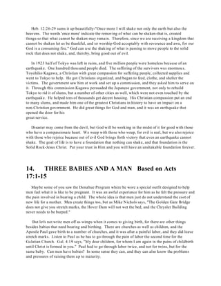 Heb. 12:26-29 sums it up beautifully-"Once more I will shake not only the earth but also the 
heavens. The words 'once more' indicate the removing of what can be shaken-that is, created 
things-so that what cannot be shaken may remain. Therefore, since we are receiving a kingdom that 
cannot be shaken let us be thankful, and so worship God acceptably with reverence and awe, for our 
God is a consuming fire." God can use the shaking of what is passing to move people to the solid 
rock that does not shake, and, thereby, bring good out of evil. 
In 1923 half of Tokyo was left in ruins, and five million people were homeless because of an 
earthquake. One hundred thousand people died. The suffering of the survivors was enormous. 
Toyohiko Kagawa, a Christian with great compassion for suffering people, collected supplies and 
went to Tokyo to help. He got Christians organized, and began to feed, clothe, and shelter the 
victims. The government saw him at work and set up a commission, and they asked him to serve on 
it. Through this commission Kagawa persuaded the Japanese government, not only to rebuild 
Tokyo to rid it of slums, but a number of other cities as well, which were not even touched by the 
earthquake. He helped tens of thousands get decent housing. His Christian compassion put an end 
to many slums, and made him one of the greatest Christians in history to have an impact on a 
non-Christian government. He did great things for God and man, and it was an earthquake that 
opened the door for his 
great service. 
Disaster may come from the devil, but God will be working in the midst of it for good with those 
who have a compassionate heart. We weep with those who weep, for evil is real, but we also rejoice 
with those who rejoice because out of evil God brings forth victory that even an earthquake cannot 
shake. The goal of life is to have a foundation that nothing can shake, and that foundation is the 
Solid Rock-Jesus Christ. Put your trust in Him and you will have an unshakable foundation forever. 
14. THREE BABIES AND A MAN Based on Acts 
17:1-15 
Maybe some of you saw the Donahue Program where he wore a special outfit designed to help 
men feel what it is like to be pregnant. It was an awful experience for him as he felt the pressure and 
the pain involved in bearing a child. The whole idea is that men just do not understand the cost of 
new life for a mother. Men create things too, but as Mike Nichols says, "The Golden Gate Bridge 
does not give you stretch marks, the Hover Dam will not wet the bed, and the Chrysler Building 
never needs to be burped." 
But let's not write men off as wimps when it comes to giving birth, for there are other things 
besides babies that need bearing and birthing. There are churches as well as children, and the 
Apostle Paul gave birth to a number of churches, and it was after a painful labor, and they did leave 
stretch marks. Listen to Paul as he has to go through the pain of labor the second time for the 
Galatian Church. Gal. 4:19 says, "My dear children, for whom I am again in the pains of childbirth 
until Christ is formed in you." Paul had to go through labor twice, and not for twins, but for the 
same baby. Can men have babies? In some sense they can, and they can also know the problems 
and pressures of raising them up to maturity. 
 