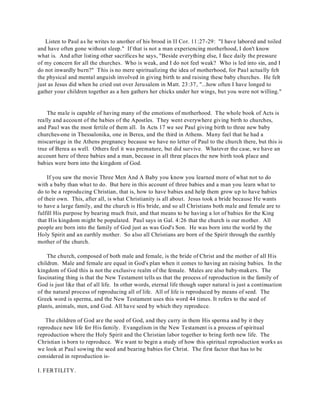 Listen to Paul as he writes to another of his brood in II Cor. 11:27-29: "I have labored and toiled 
and have often gone without sleep." If that is not a man experiencing motherhood, I don't know 
what is. And after listing other sacrifices he says, "Beside everything else, I face daily the pressure 
of my concern for all the churches. Who is weak, and I do not feel weak? Who is led into sin, and I 
do not inwardly burn?" This is no mere spiritualizing the idea of motherhood, for Paul actually felt 
the physical and mental anguish involved in giving birth to and raising these baby churches. He felt 
just as Jesus did when he cried out over Jerusalem in Matt. 23:37, "...how often I have longed to 
gather your children together as a hen gathers her chicks under her wings, but you were not willing." 
The male is capable of having many of the emotions of motherhood. The whole book of Acts is 
really and account of the babies of the Apostles. They went everywhere giving birth to churches, 
and Paul was the most fertile of them all. In Acts 17 we see Paul giving birth to three new baby 
churches-one in Thessalonika, one in Berea, and the third in Athens. Many feel that he had a 
miscarriage in the Athens pregnancy because we have no letter of Paul to the church there, but this is 
true of Berea as well. Others feel it was premature, but did survive. Whatever the case, we have an 
account here of three babies and a man, because in all three places the new birth took place and 
babies were born into the kingdom of God. 
If you saw the movie Three Men And A Baby you know you learned more of what not to do 
with a baby than what to do. But here in this account of three babies and a man you learn what to 
do to be a reproducing Christian, that is, how to have babies and help them grow up to have babies 
of their own. This, after all, is what Christianity is all about. Jesus took a bride because He wants 
to have a large family, and the church is His bride, and so all Christians both male and female are to 
fulfill His purpose by bearing much fruit, and that means to be having a lot of babies for the King 
that His kingdom might be populated. Paul says in Gal. 4:26 that the church is our mother. All 
people are born into the family of God just as was God's Son. He was born into the world by the 
Holy Spirit and an earthly mother. So also all Christians are born of the Spirit through the earthly 
mother of the church. 
The church, composed of both male and female, is the bride of Christ and the mother of all His 
children. Male and female are equal in God's plan when it comes to having an raising babies. In the 
kingdom of God this is not the exclusive realm of the female. Males are also baby-makers. The 
fascinating thing is that the New Testament tells us that the process of reproduction in the family of 
God is just like that of all life. In other words, eternal life though super natural is just a continuation 
of the natural process of reproducing all of life. All of life is reproduced by means of seed. The 
Greek word is sperma, and the New Testament uses this word 44 times. It refers to the seed of 
plants, animals, men, and God. All have seed by which they reproduce. 
The children of God are the seed of God, and they carry in them His sperma and by it they 
reproduce new life for His family. Evangelism in the New Testament is a process of spiritual 
reproduction where the Holy Spirit and the Christian labor together to bring forth new life. The 
Christian is born to reproduce. We want to begin a study of how this spiritual reproduction works as 
we look at Paul sowing the seed and bearing babies for Christ. The first factor that has to be 
considered in reproduction is- 
I. FERTILITY. 
 