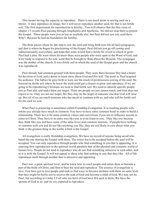 This means having the capacity to reproduce. There is not much point in sowing seed on a 
mirror. It may reproduce its image, but it will never reproduce another seed, for that is not fertile 
soil. The first requirement for reproduction is fertility. You will observe that the first verse of 
chapter 17 reveals Paul passing through Amphipolis and Apollonia. He did not stop there to preach 
the Gospel. These people were just as lost as anybody else, but Paul did not sow any seed there. 
Why? Because he had no foundation for fertility. 
The three places where he did stop to sow the seed and bring forth new life all had synagogues, 
and that is where he began his proclaiming of the Gospel. Paul did not just go off casting seed 
indiscriminately everywhere, and hope that some would find a fertile bit of soil in which to grow. 
Paul had a plan. He went where he knew there were people who were open to the Word of God, and 
were ready to respond to the new word that he brought to them about the Messiah. The synagogue 
was the mother of the church. It was fertile soil in which the seed of the Gospel grew and the church 
was reproduced. 
Paul already had common ground with these people. They were there because they had a desire 
for devotion to God, and a desire to learn more about God and His will. The point is, Paul targeted 
his audience. The babies he gave birth to were not the result of promiscuous sowing of the seed. He 
focused on fertile soil where he knew the seed could get a chance to grow and reproduce. If we are 
going to be reproducing Christians we need to find fertile soil. We need to identify specific people 
just as Paul did, and make them our target. There are people we just cannot reach, and God does not 
expect us to. They are not our target, but they may be the target of someone else that God will raise 
up. But all of us can reach someone who has much in common with us, and who will be fertile soil 
for the seed we sow. 
What Paul is practicing is sometimes called Friendship Evangelism. It is reaching people with 
whom you already have much in common. You have to have some common bond in order to build a 
relationship. There has to be some common values and convictions if you are to influence anyone to 
come to Christ. They have to in some way like you to even listen to you. They like you because 
they think like you and have some of the same loves and common interests. If people have nothing 
in common with you and do not like anything you like, they are not likely to care about what you 
think is the greatest thing in the world, which is the Gospel. 
All evangelism is really friendship evangelism. We have no record of anyone being saved who 
hated the one sharing the Gospel with them. The sower has to be accepted before the seed will be 
accepted. You can only reproduce through people who find something in you that is appealing. It is 
amazing how reproduction in the spiritual world parallels that of the physical and romantic world of 
human love. People do not tend to reproduce who do not find something attractive in each other, and 
so it is with the Gospel. It will not appeal to those who find nothing in you that they like. All of life 
reproduces itself through another that is attractive and appealing. 
Paul was a great spiritual lover, and he knew how to court people and entice them to become a 
part of the bride of Christ, and then to bear his seed and reproduce. The essence of evangelism is 
love. You have got to love people and seek to find ways to become intimate with them on some level 
that they might be fertile soil to receive the seed of God and become a child of God. We may not be 
Paul, but according to I John 3:9 all who are born of God have His seed in them. We have the 
sperma of God in us, and we are expected to reproduce. 
 