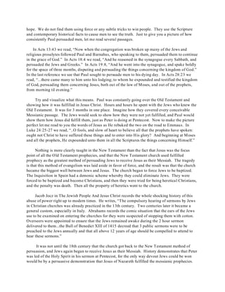 hope. We do not find them using force or any subtle tricks to win people. They use the Scripture 
and contemporary historical facts to cause men to see the truth. Just to give you a picture of how 
consistently Paul persuaded men, let me read several passages. 
In Acts 13:43 we read, “Now when the congregation was broken up many of the Jews and 
religious proselytes followed Paul and Barnabas, who speaking to them, persuaded them to continue 
in the grace of God.” In Acts 18:4 we read, “And he reasoned in the synagogue every Sabbath, and 
persuaded the Jews and Greeks.” In Acts 19:8, “And he went into the synagogue, and spake boldly 
for the space of three months, disputing and persuading the things concerning the kingdom of God.” 
In the last reference we see that Paul sought to persuade men to his dying day. In Acts 28:23 we 
read, “...there came many to him unto his lodging; to whom he expounded and testified the kingdom 
of God, persuading them concerning Jesus, both out of the law of Moses, and out of the prophets, 
from morning til evening.” 
Try and visualize what this means. Paul was constantly going over the Old Testament and 
showing how it was fulfilled in Jesus Christ. Hours and hours he spent with the Jews who knew the 
Old Testament. It was for 3 months in one place. Imagine how they covered every conceivable 
Messianic passage. The Jews would seek to show how they were not yet fulfilled, and Paul would 
show them how Jesus did fulfill them, just as Peter is doing at Pentecost. Now to make the picture 
perfect let me read to you the words of Jesus as He rebuked the two on the road to Emmaus. In 
Luke 24:25-27 we read, “..O fools, and slow of heart to believe all that the prophets have spoken: 
ought not Christ to have suffered these things and to enter into His glory? And beginning at Moses 
and all the prophets, He expounded unto them in all the Scriptures the things concerning Himself.” 
Nothing is more clearly taught in the New Testament than the fact that Jesus was the focus 
point of all the Old Testament prophecies, and that the New Testament church used fulfilled 
prophecy as the greatest method of persuading Jews to receive Jesus as their Messiah. The tragedy 
is that this method of evangelism was laid aside in favor of force, and the result was that the church 
became the biggest wall between Jews and Jesus. The church began to force Jews to be baptized. 
The Inquisition in Spain had a demonic scheme whereby they could eliminate Jews. They were 
forced to be baptized and become Christians, and then they were tried for being heretical Christians, 
and the penalty was death. Then all the property of heretics went to the church. 
Jacob Jocz in The Jewish People And Jesus Christ records the whole shocking history of this 
abuse of power right up to modern times. He writes, “The compulsory hearing of sermons by Jews 
in Christian churches was already practiced in the 13th century. Two centuries later it became a 
general custom, especially in Italy. Abrahams records the comic situation that the ears of the Jews 
use to be examined on entering the churches for they were suspected of stopping them with cotton. 
Overseers were appointed to ensure that the Jews remained awake during the 2 hour sermon 
delivered to them...the Bull of Benedict XIII of 1415 decreed that 3 public sermons were to be 
preached to the Jews annually and that all above 12 years of age should be compelled to attend to 
hear these sermons.” 
It was not until the 18th century that the church got back to the New Testament method of 
persuasion, and Jews again began to receive Jesus as their Messiah. History demonstrates that Peter 
was led of the Holy Spirit in his sermon at Pentecost, for the only way devout Jews could be won 
would be by a persuasive demonstration that Jesus of Nazareth fulfilled the messianic prophecies. 
 