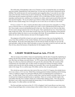 The whole idea of discipleship is that every Christian is to be so trained that they can reproduce 
and train another. Reproduction is the bottom line. It is the only way the Great Commission can be 
fulfilled. The world can never be won by preacher and evangelists alone. It can only be won when 
each cell in the body of Christ does its job of reproducing. The physical body grows because each 
cell divides and this continues until there is maturity. So it is in the body of Christ. Each cell is to 
reproduce and become two, and those two to become two others, and on and on until all the elect are 
born into the kingdom. We are all called to give birth to a baby, both male and female. Having a 
baby for Jesus sounds strange, but it is the goal we are to strive for as we relate to a lost world. 
If I love a certain T.V. show, I tend to tell others about it and express how enjoyable it is. If they 
turn to it the next time it is on and also fall in love with it, I have reproduced myself in that area of 
life. I have made a convert and doubled myself in that way. Now there are two who love that show. 
If I love tennis and get someone else to love the game, I have reproduced my love. I have had a new 
baby in that area of life. This can be done in many areas, but if we do not reproduce in the spiritual 
realm and have babies for Jesus we are not acting as His bride. We are prostitutes who are having 
babies for all sorts of other interests, but none for the kingdom of God. 
The judgment of God fell on Israel over and over again because they were having babies for 
every Tom, Dick and Harry in the world of idolatry, but were not reproducing for Him who was 
their Husband. We do the same thing when we do not look for fertile soil where we can sow the 
seed and make a baby for Jesus. May God make us aware of our duty to look for such soil, and, like 
Paul, be busy about the business of reproduction for the kingdom of God. 
15. A BABY MAKER based on Acts. 17:1-15 
Men are trying to have babies. Some are experimenting with the idea of surgically implanting an 
embryo into the male and then surgically removing the child when it is grown enough to love on its 
own. But there are things even more bizarre. In 1978 science writer David Rorvik wrote In His 
Image. It is about an American millionaire who goes by the code name Max. He wanted a child 
created from one of his body cells. In other words, he wanted to be cloned. He found a willing 
scientist and set up the lab, and the attempt was successful. Max is now the proud father of a son 
make in his image. He is a carbon copy of his father, and has only one genetic parent. 
This stirred up a great controversy that went all the way to the U.S. Congress, but nobody knows 
if it is was a hoax, or if it was true. Nobel Prize winning geneticist Joshua Lederberg said of cloning, 
"There is nothing to suggest any particular difficulty about accomplishing this in mammals or 
man.." In other words, it may very well be a reality that a man has had his own baby. Hoax or not, it 
reveals just how desperate people become to reproduce. There are so many infertile couples who 
want babies that they have created a whole new world of baby making science. Not a day goes by 
that there is not a baby conceived outside the human body. In vitro fertilization is conceiving of a 
baby in glass. It is often called a test tube baby. 
The first such baby was born on July 25, 1978 in England. Until Louise Brown was born every 
human being had begun their existence deep in their mother's body, but Louise began in a glass dish. 
 