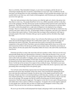 there is no fertility. They buttonhole strangers, or give tracts to strangers, and do all sorts of 
witnessing to people they have no positive relationship to on any level. This is ineffective for the 
most part even though there are some outstanding examples of such seed that does produce fruit. It is 
usually futile to sow that way, and it leads to discouragement, and Christians give up altogether and 
never do it the right way. 
They also lack persistence when they do press on to find the right soil, which is the person who 
likes them in some way. The people liked Paul, for he was a Bible expounder and that is why they 
were in the synagogue. But they did not just accept everything without question and a great deal of 
skepticism. They did not just jump on his bandwagon. It took a lot of persuasion to convince them. 
We need to realize that people have a right and an obligation to be skeptical of any religious 
message. There is so much false teaching and foolishness in this realm of life that we need to be very 
cautious and expect others to be also. Accept people's doubts as legitimate, and seek to give them all 
the evidence they need to believe. Virility means that you hang in there and persist with vigor to 
persuade people of the truth. Christians often give up too quickly and lose the babies they might 
have had. 
The key to successful fertilization is focus. You will notice Paul did not get into the 1000 and 1 
issues that Jewish theologians debated. Out of 200 million sperm only 1 penetrates the egg and 
determines the nature of the baby. The sperm that Paul wants to succeed in this tremendous 
competition is the seed of Christ. Paul had a narrowly defined target and his focus was on the cross 
and resurrection of Christ. He did not get off the track on minor issues. He had his convictions on 
many subjects, but the only sperm that will produce babies for Jesus is the truth of the crucified and 
risen Savior. 
Christians get off on so many side issues that will never produce a baby. If all you ever do is try 
and persuade people that your denomination is the best, or that some pet doctrine is true, you will 
never have any spiritual kids. The new birth comes only by people trusting in Jesus as their Savior, 
and no other truth will enable it to happen, and so success in persuading them of any other truth will 
not produce new life for the kingdom of God. Only one sperm can fertilize the egg, and only it will 
be honored by the Holy Spirit to produce new life, and that is the truth of the crucified and risen 
Savior. So this has to be our focus if we expect to have a baby for Jesus. Paul had to cover some 
common ground with the philosophers when he preached on Mars hill, but he vigorously stuck with 
persuading them concerning Christ as his primary goal. 
You will also notice that being vigorous does not mean threatening people and being high 
pressured with tactics that rob people of their free choice. Paul reasoned and explained the good 
news and what this could mean to people. He did not once in this chapter preach hell fire and 
brimstone. People say there is not much preaching on hell these days, and they are right. It was also 
true of Paul's preaching. It is true these people were going to hell without Christ as Savior, but that 
was not his message. His message was that all could be saved because of Christ's death and 
resurrection. Paul had a positive approach. The negative is real, but it is not a part of the good news, 
and seldom does it have a place in effective evangelism. Evangelist who use the negative approach 
to scare people into a decision often see their so-called converts disappear as fast as they come 
forward. They do not love the Lord but are responding in fear. 
We are to go into all the world and preach the Gospel, and going to hell is not the Gospel. The 
 