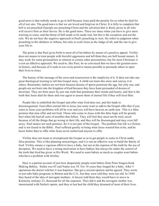 good news is that nobody needs to go to hell because Jesus paid the penalty for us when he died for 
all of our sins. The good news is that we are loved and forgiven in Christ. It is folly to complain that 
hell is not preached if people are preaching Christ and the salvation that is freely given to all who 
will receive Him as their Savior. He is the good news. There are times when you have to give stern 
warning to some, and the threat of hell needs to be made real, but this is the exception and not the 
rule. We do not hear the negative approach in Paul's preaching in Acts. He refers to judgment when 
preaching to the idolaters in Athens, but only to exalt Jesus as the Judge of all, and the one to give 
your life to. 
The point is that Paul gives birth to most all of his babies by means of a positive appeal. Virility 
does not means to treat people with forceful aggression and tell them they are hell bound sinners. It 
may work for some personalities in relation to certain other personalities, but for most Christians it 
is not an effective approach. We need to, like Paul, be so convinced that we have the greatest news 
in history, and because of it seek to use every positive means possible to persuade others to open 
their lives to Jesus. 
The beauty of the message of the cross and resurrection is the simplicity of it. It does not take any 
great theological training to tell this Gospel story. A child can learn this story and convey it to 
others. Remember, babies are not born because dozens of sperm penetrate the egg, but only one, and 
people are not born into the kingdom of God because they have been persuaded of dozens of 
doctrines. They are born anew by just one truth that penetrates their minds and hearts, and that is the 
truth that Jesus died for them and rose again to assure them of eternal life if they will trust Him. 
People like to embellish the Gospel and offer what God does not, and this leads to 
discouragement. God offers eternal life in Jesus, but some want to add to the Gospel offer that if you 
come to Jesus your problems will all be over and you will have heaven on earth now. This is a false 
promise that men offer and not God. Those who come to Jesus with this false hope will be greatly 
hurt when life had all sorts of troubles that follow. T hey will feel they must not be truly saved 
because of all the things that go wrong in their life, and they will be discouraged and may even fall 
away. Paul makes not such promise, for it is not part of the Gospel. The problem free life is a fiction 
and is not found in the Bible. Paul suffered greatly in being what Jesus wanted him to be, and he 
knew better than to offer what Jesus never authorized anyone to offer. 
Virility does not mean to misrepresent the Gospel so as to get people to come to Christ under 
false pretense. This is like planning miscarriages, and it is not an effective way to build the family of 
God. Virility means a vigorous effort to have a baby, but not at the expense of the truth by the use of 
deception. We need to have a strong motivation to have babies, but always be under the control of 
the truth that God has given in His Word. We need to want babies as much as couples want babies 
who have a problem with fertility. 
Here is a partial account of just how desperately people want babies from Peter Singers book 
Making Babies. Stefan was 43 and Nadia was 39. For 18 years they longed for a baby. After 5 
operations the doctor told her it was hopeless. She got a second opinion and he agreed. They wrote 
to test tube baby programs in Britain and the U.S., but they were told they were too old. In 1980 
they heard of the idea of surrogate mothers. A lawyer told them they would have to move to 
Kentucky and pay 22, thousand for all the expenses. They did it and the surrogate mother was 
inseminated with Stefan's sperm, and they at last had the child they dreamed of most of their lives. 
 