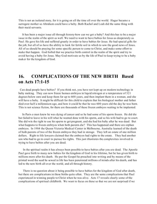 This is not an isolated story, for it is going on all the time all over the world. Hagar became a 
surrogate mother so Abraham could have a baby. Both Rachel and Leah did the same thing with 
their maid servants. 
It has been a major issue all through history-how can we get a baby? And this has to be a major 
issue in the realm of the spirit as well. We need to want to have babies for Jesus as desperately as 
Paul. He gave his life and suffered greatly in order to have babies for Jesus. He had special gifts for 
the job, but all of us have the ability to look for fertile soil in which to sow the good news of Jesus. 
All of us should be praying for some specific person to come to Christ, and make some effort to 
make that happen. God forbid that we practice birth control in the realm of the spirit and try to 
avoid having a baby for Jesus. May God motivate us by the life of Paul to keep trying to be a baby 
maker for the kingdom of God. 
16. COMPLICATIONS OF THE NEW BIRTH Based 
on Acts 17:1-15 
Can dead people have babies? If you think not, you have not kept up on modern technology in 
baby making. They can now freeze human embryos in liquid nitrogen at a temperature of 321 
degrees below zero and keep them for up to 600 years, and then implant them in a woman, and she 
will have a baby. It might be difficult for this child to explain that his biological mother and father 
died over half a millennium ago, and how it could be that he was 600 years old the day he was born. 
This is not science fiction, for there are thousands of these frozen embryos waiting to be implanted. 
In Paris a man knew he was dying of cancer and so he had some of his sperm frozen. He did die 
but failed to leave in his will what he wanted done with his sperm, and so his wife had to go to court. 
She did win the right to use his sperm to get pregnant, and she had his baby after he was dead. But 
what happens to frozen embryos when both parents die? This has happened and there are orphan 
embryos. In 1984 the Queen Victoria Medical Center in Melbourne, Australia learned of the death 
of both parents of two of the frozen embryos they had in storage. They left an estate of one million 
dollars. Right to life lawyers claimed that the embryos had rights to the estate. They had another 
son who had to go to court to pursue his rights. This just illustrates the complexities involved in 
trying to have babies after you are dead. 
In the spiritual realm it has always been possible to have babies after you are dead. The Apostle 
Paul gave birth to many new babies for the kingdom of God in his lifetime, but he has given birth to 
millions more after his death. He put the Gospel he preached into writing and by means of the 
printed word the seed he sewed in life has been penetrated millions of minds after his death, and has 
led to the new birth all over the world, and all through history. 
There is no question about it being possible to have babies for the kingdom of God after death, 
but there are complications in these births quite often. They are the same complications that Paul 
experienced in winning people to Christ when he was alive. Acts 17 reveals clearly some of the 
complications of spiritual childbirth. We want to focus on these so that we are not surprised if we 
 
