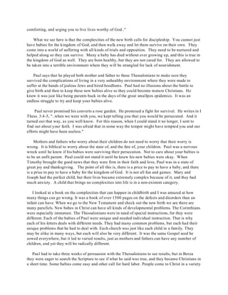 comforting, and urging you to live lives worthy of God.." 
What we see here is that the complexities of the new birth calls for discipleship. You cannot just 
have babies for the kingdom of God, and then walk away and let them survive on their own. They 
come into a world of suffering with all kinds of trials and opposition. They need to be nurtured and 
helped along so they can survive. Many a baby has died without ever growing up, and this is true in 
the kingdom of God as well. They are born healthy, but they are not cared for. They are allowed to 
be taken into a terrible environment where they will be strangled for lack of nourishment. 
Paul says that he played both mother and father to these Thessalonians to make sure they 
survived the complications of living in a very unhealthy environment where they were made to 
suffer at the hands of jealous Jews and hired hoodlums. Paul had no illusions about the battle to 
give birth and then to keep these new babies alive so they could become mature Christians. He 
knew it was just like being parents back in the days of the great smallpox epidemics. It was an 
endless struggle to try and keep your babies alive. 
Paul never promised his converts a rose garden. He promised a fight for survival. He writes in I 
Thess. 3:4-5, "..when we were with you, we kept telling you that you would be persecuted. And it 
turned out that way, as you well know. For this reason, when I could stand it no longer, I sent to 
find out about your faith. I was afraid that in some way the temper might have tempted you and our 
efforts might have been useless." 
Mothers and fathers who worry about their children do not need to worry that their worry is 
wrong. It is biblical to worry about the state of, and the fate of, your children. Paul was a nervous 
wreck until he knew if his babies were surviving their persecution. Not to care about your babies is 
to be an unfit parent. Paul could not stand it until he knew his new babies were okay. When 
Timothy brought the good news that they were firm in their faith and love, Paul was in a state of 
great joy and thanksgiving. The point of all this is, there is a price to pay to have a baby, and there 
is a price to pay to have a baby for the kingdom of God. It is not all fun and games. Mary and 
Joseph had the perfect child, but their lives became extremely complex because of it, and they had 
much anxiety. A child that brings no complexities into life is in a non-existent category. 
I looked at a book on the complexities that can happen in childbirth and I was amazed at how 
many things can go wrong. It was a book of over 1500 pages on the defects and disorders than an 
infant can have. When we go to the New Testament and check out the new birth we see there are 
many parallels. New babes in Christ can have all kinds of developmental problems. The Corinthians 
were especially immature. The Thessalonians were in need of special instructions, for they were 
different. Each of the babies of Paul were unique and needed individual instruction. That is why 
each of his letters deals with different needs. They had many common problems, but each had their 
unique problems that he had to deal with. Each church was just like each child in a family. They 
may be alike in many ways, but each will also be very different. It was the same Gospel seed he 
sowed everywhere, but it led to varied results, just as mothers and fathers can have any number of 
children, and yet they will be radically different. 
Paul had to take three weeks of persuasion with the Thessalonians to see results, but in Berea 
they were eager to search the Scripture to see if what he said was true, and they became Christians in 
a short time. Some babies come easy and other call for hard labor. People come to Christ in a variety 
 