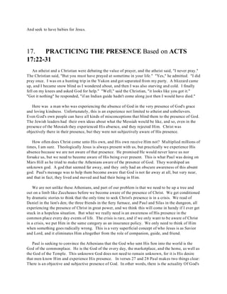 And seek to have babies for Jesus. 
17. PRACTICING THE PRESENCE Based on ACTS 
17:22-31 
An atheist and a Christian were debating the value of prayer, and the atheist said, "I never pray." 
The Christian said, "But you must have prayed at sometime in your life." "Yes," he admitted. "I did 
pray once. I was on a hunting trip in the Yukon and got separated from my party. A blizzard came 
up, and I became snow blind as I wondered about, and then I was also starving and cold. I finally 
fell on my knees and asked God for help." "Well," said the Christian, "it looks like you got it." 
"Got it nothing" he responded, "if an Indian guide hadn't come along just then I would have died." 
Here was a man who was experiencing the absence of God in the very presence of God's grace 
and loving kindness. Unfortunately, this is an experience not limited to atheist and unbelievers. 
Even God's own people can have all kinds of misconceptions that blind them to the presence of God. 
The Jewish leaders had their own ideas about what the Messiah would be like, and so, even in the 
presence of the Messiah they experienced His absence, and they rejected Him. Christ was 
objectively there in their presence, but they were not subjectively aware of His presence. 
How often does Christ come unto His own, and His own receive Him not? Multiplied millions of 
times, I am sure. Theologically Jesus is always present with us, but practically we experience His 
absence because we are not aware of that presence. He promised He would never leave us nor 
forsake us, but we need to become aware of His being ever present. This is what Paul was doing on 
Mars Hill as he tried to make the Athenians aware of the presence of God. They worshiped an 
unknown god. A god that seemed far away, and they only had an obscure awareness of this absent 
god. Paul's message was to help them become aware that God is not far away at all, but very near, 
and that in fact, they lived and moved and had their being in Him. 
We are not unlike these Athenians, and part of our problem is that we need to be up a tree and 
out on a limb like Zaccheaus before we become aware of the presence of Christ. We get conditioned 
by dramatic stories to think that the only time to seek Christ's presence is in a crisis. We read of 
Daniel in the lion's den; the three friends in the fiery furnace, and Paul and Silas in the dungeon, all 
experiencing the presence of Christ in great power, and we think this will come in handy if I ever get 
stuck in a hopeless situation. But what we really need is an awareness of His presence in the 
common place every day events of life. The crisis is rare, and if we only want to be aware of Christ 
in a crisis, we put Him in the same category as an insurance policy. We only need to think of Him 
when something goes radically wrong. This is a very superficial concept of who Jesus is as Savior 
and Lord, and it eliminates Him altogether from the role of companion, guide, and friend. 
Paul is seeking to convince the Athenians that the God who sent His Son into the world is the 
God of the commonplace. He is the God of the every day, the marketplace, and the home, as well as 
the God of the Temple. This unknown God does not need to remain unknown, for it is His desire 
that men know Him and experience His presence. In verses 27 and 28 Paul makes two things clear: 
There is an objective and subjective presence of God. In other words, there is the actuality Of God's 
 
