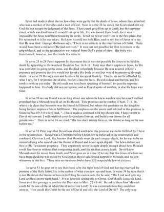 Peter had made it clear that as Jews they were guilty for the death of Jesus, whom they admitted 
who was a worker of miracles and a man of God. Now in verse 24 he states that God raised him up. 
God did not accept the judgment of the Jews. Their court gave Him up to death, but the supreme 
court, which was God himself, raised Him up to life. He was loosed from death, for it was 
impossible for Jesus to remain bound by its cords. It had no power over Him in the first place, but 
He submitted to it for our sakes. He knew it could not hold Him, and to say that of Jesus is to say 
that He was God. George Matheson says, “There is no miracle in the resurrection of Christ. There 
would have been a miracle if He had not risen.” It was just not possible for Him to remain in the 
grip of death, and so the resurrection was natural from God’s point of view. His body was 
transformed, however, and this made it a miracle. 
In verse 25 to 28 Peter supports his statement that it was not possible for Jesus to be held by 
death by appealing to the words of David in Psa. 16:8-11. Peter says that it applies to Jesus, for He 
was confident in going to the cross, and He died voluntarily because He was assured of God’s 
presence and promise that He would not forsake His body or soul but would be preserved through 
death. In verse 29 He says men and brethern let me speak frankly. That is, do not be offended by 
what I say, for I reverence David also, but let’s face the facts. David is dead and buried, and his 
tomb is with us yet today. David could not have been speaking of himself, for just the opposite 
happened to him. His body did see corruption, and so David spoke of another, or else his hope was 
false. 
In verse 30 we see David was writing about one whom he knew would come because God had 
promised that a Messiah would set on his throne. This promise can be read in II Sam. 7:11-16, 
where it is clear that Solomon was the literal fulfillment, but where the emphasis on the kingdom 
being forever implies a future fulfillment. The emphasis on the sworn oath of God in this promise is 
found in Psa. 89:3-4 where read, “...I have made a covenant with my chosen one, I have sworn to 
David my servant: I will establish your descendants forever, and build your throne for all 
generations.” Then in verse 36 we read, “His line shall endure forever, his throne as long as the sun 
before me.” 
In verse 31 Peter says that David saw ahead and knew this promise was to be fulfilled by Christ 
in the resurrection. David was a Christian before Christ, for he believed in the resurrection and 
confessed Christ as Lord. He foresaw that Messiah must die and conquer death, for he was to be an 
immortal king who would take the throne of David and never again depart. The Jews did not see 
this in Old Testament prophecy. They apparently never thought deeply enough about how Messiah 
could live forever without first conquering death, and the sin that causes death. David knew 
Messiah must be raised from death, and Peter goes on in verse 32 to say that this Jesus of whom we 
have been speaking was raised by God just as David said would happen to Messiah, and we are 
witnesses to this fact. There was no reason to doubt these 120 respectable Jewish citizens. 
In verse 33 he goes on to say that Jesus is by the right hand of God and having received the 
promise of the Holy Spirit, He is the author of what you now see and hear. In verse 34 he says that it 
is not David on the throne in heaven fulfilling his own words, for he said, “The Lord said unto my 
Lord set thou on my right hand.” It was Jehovah saying this to Christ. David calls Jesus his Lord. 
Jesus used this passage to confuse the Pharisees in Matt. 22:41-46. He asked them how Messiah 
could be the son of David when David calls Him Lord? It was a contradiction they could not 
answer. How could the Christ be the son of David and also the Lord of David? The only way 
 