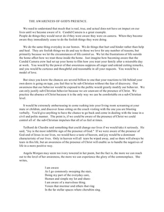 THE AWARENESS OF GOD'S PRESENCE. 
We need to understand that much that is real, true, and actual does not have an impact on our 
lives until we become aware of it. Candid Camera is a great example. 
People do things they would never do if they were aware they were on camera. When they become 
aware they immediately cease to do the foolish things they were doing. 
We do the same thing everyday in our homes. We do things that hurt and hinder rather than help 
and heal. They are foolish things we do and say to those we love for any number of reasons, but 
primarily because we let the circumstances of life control us. We let the frustrations of life outside 
the home affect how we treat those inside the home. Just imagine how becoming aware that the 
Candid Camera crew had set up your home to film how you treat your family after a miserable day 
at work. You would by the power of that awareness suppress all anger and unkind cutting remarks, 
and you would be curteous and thoughtful and reasonable in all your requests. You would be a 
model of love. 
But since you know the chances are several billion to one that your reactions to life behind your 
own doors is going on tape, you feel free to be sub-Christian without the fear of discovery. Our 
awareness that our behavior would be exposed to the public would greatly modify our behavior. We 
can only justify sub-Christian behavior because we are unaware of the presence of Christ. We 
practice the absence of Christ because it is the only way we can be comfortable on a sub-Christian 
level. 
It would be extremely embarrassing to come rushing into your living room screaming at your 
mate or children, and discover Jesus sitting on the couch visiting with the one you are blasting 
verbally. You'd give anything to have the chance to go back and come in dealing with the issue in a 
civil and polite manner. The point is, if we could be aware of the presence of Christ we could 
control all of the sub-Christian impulses that all of us feel at times. 
Teilhard de Chardin said something that could change our lives if we would take it seriously. He 
said, "Joy is the most infallible sign of the presence of God." If we were aware of the presence of 
God and of Jesus in our lives, we would have a taste of heaven, and joy would be a dominant 
characteristic of our lives. Only in heaven will all tears be wiped away, and so there will always be 
tears in this life, but an awareness of the presence of Christ will enable us to handle the negatives of 
life in a more positive way. 
Angela Morgan may seem too ivory towered in her poem, but the fact is, the more we can reach 
out to the level of her awareness, the more we can experience the glory of the commonplace. She 
writes, 
I am aware 
As I go commonly sweeping the stair, 
Doing my part of the everyday care, 
Human and simple my lot and share- 
I am aware of a marvelous thing. 
Voices that murmur and ethers that ring 
In the far stellar spaces where cherubim sing. 
 