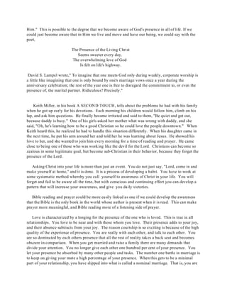 Him." This is possible to the degree that we become aware of God's presence in all of life. If we 
could just become aware that in Him we live and move and have our being, we could say with the 
poet, 
The Presence of the Living Christ 
Seems sweeter every day. 
The overwhelming love of God 
Is felt on life's highway. 
David S. Lampel wrote," To imagine that one meets God only during weekly, corporate worship is 
a little like imagining that one is only bound by one's marriage vows once a year during the 
anniversary celebration; the rest of the year one is free to disregard the commitment to, or even the 
presence of, the marital partner. Ridiculous? Precisely." 
Keith Miller, in his book A SECOND TOUCH, tells about the problems he had with his family 
when he got up early for his devotions. Each morning his children would follow him, climb on his 
lap, and ask him questions. He finally became irritated and said to them, "Be quiet and get out, 
because daddy is busy." One of his girls asked her mother what was wrong with daddy, and she 
said, "Oh, he's learning how to be a good Christian so he could love the people downtown." When 
Keith heard this, he realized he had to handle this situation differently. When his daughter came in 
the next time, he put his arm around her and told her he was learning about Jesus. He showed his 
love to her, and she wanted to join him every morning for a time of reading and prayer. He came 
close to being one of those who was working like the devil for the Lord. Christians can become so 
zealous in some legitimate goal, but become sub-Christian in their behavior, because they forget the 
presence of the Lord. 
Asking Christ into your life is more than just an event. You do not just say, "Lord, come in and 
make yourself at home," and it is done. It is a process of developing a habit. You have to work at 
some systematic method whereby you call yourself to awareness of Christ in your life. You will 
forget and fail to be aware all the time, but with conscious and continuing effort you can develop a 
pattern that will increase your awareness, and give you daily victories. 
Bible reading and prayer could be more easily linked as one if we could develop the awareness 
that the Bible is the only book in the world whose author is present when it is read. This can make 
prayer more meaningful, and Bible reading more of a listening side of prayer. 
Love is characterized by a longing for the presence of the one who is loved. This is true in all 
relationships. You love to be near and with those whom you love. Their presence adds to your joy, 
and their absence subtracts from your joy. The reason courtship is so exciting is because of the high 
quality of the experience of presence. You are really with each other, and talk to each other. You 
are so dominated by each others presence that all the rest of reality takes a back seat and becomes 
obscure in comparison. When you get married and raise a family there are many demands that 
divide your attention. You no longer give each other one hundred per cent of your presence. You 
let your presence be absorbed by many other people and tasks. The number one battle in marriage is 
to keep on giving your mate a high percentage of your presence. When this gets to be a minimal 
part of your relationship, you have slipped into what is called a nominal marriage. That is, you are 
 