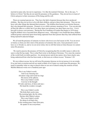 married in name only, but not in experience. It is like the nominal Christian. He or she says, "I 
believe in Christ," but they do not seek His presence or His guidance. They do not love to learn of 
Christ and grow in their awareness of His being and His will. 
There are nominal parents too. They have the label of parents because they have produced 
children. But they do not love to be with their children, and give them their presence. They are too 
busy with other things that demand their presence. The children then become an irritation because 
they also demand their presence. Presence is to a child a primary meaning of love. You can provide 
all that life offers to a child, but if you deny them your presence you deny them your love. Love's 
best gift is always your presence. During the Nazi bombing of London that began in 1939 many 
English children were evacuated from dangerous areas. Amazingly it was found that these children 
suffered greater emotional upset from being separated from their parents than they had suffered from 
being exposed to physical danger. 
We all need the presence of someone we know who loves us to feel secure in life. You are never 
so lonely as when you feel a lack of the presence of someone who cares. Jesus promised to never 
leave us or forsake us, and so we are never alone, but we still feel alone at times because we cannot 
sense His presence. 
We need to practice the presence of Christ by recognizing that His invisible nature is able to be 
seen in what He has made. This is what Paul wrote to the Roman Christians- “For since the creation 
of the world God's invisible qualities—his eternal power and divine nature--have been clearly seen, 
being understood from what has been made, so that men are without excuse.” Romans 1:20 
We are without excuse, but we still miss His presence because we do not pursue it in our minds. 
If we just look at creation and tell our mind to think of its Creator we could sense His presence. We 
need to remember what we sing in church when we are out of church seeing the creation of God. 
Maltbie Babcock wrote over a hundred years ago- 
This is my Father's world, 
And to my listening ears 
All nature sings and round me rings 
The music of the spheres. 
This is my Father's world: 
I rest me in the thought 
Of rocks and trees, of skies and seas-- 
His hand the wonders wrought. 
This is my Father's world, 
The birds their carols raise, 
The morning light, the lily white, 
Declare their Maker's praise. 
This is my Father's world: 
He shines in all that's fair; 
In the rustling grass I hear Him pass, 
He speaks to me everywhere. 
 