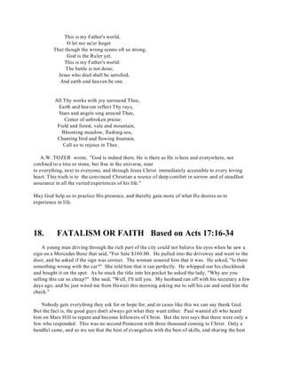 This is my Father's world, 
O let me ne'er forget 
That though the wrong seems oft so strong, 
God is the Ruler yet. 
This is my Father's world: 
The battle is not done; 
Jesus who died shall be satisfied, 
And earth and heaven be one. 
All Thy works with joy surround Thee, 
Earth and heaven reflect Thy rays, 
Stars and angels sing around Thee, 
Center of unbroken praise: 
Field and forest, vale and mountain, 
Blooming meadow, flashing sea, 
Chanting bird and flowing fountain, 
Call us to rejoice in Thee. 
A.W. TOZER wrote, "God is indeed there. He is there as He is here and everywhere, not 
confined to a tree or stone, but free in the universe, near 
to everything, next to everyone, and through Jesus Christ immediately accessible to every loving 
heart. T his truth is to the convinced Christian a source of deep comfort in sorrow and of steadfast 
assurance in all the varied experiences of his life." 
May God help us to practice His presence, and thereby gain more of what He desires us to 
experience in life. 
18. FATALISM OR FAITH Based on Acts 17:16-34 
A young man driving through the rich part of the city could not believe his eyes when he saw a 
sign on a Mercedes Benz that said, "For Sale $100.00. He pulled into the driveway and went to the 
door, and he asked if the sign was correct. The woman assured him that it was. He asked, "Is there 
something wrong with the car?" She told him that it ran perfectly. He whipped out his checkbook 
and bought it on the spot. As he stuck the title into his pocket he asked the lady, "Why are you 
selling this car so cheap?" She said, "Well, I'll tell you. My husband ran off with his secretary a few 
days ago, and he just wired me from Hawaii this morning asking me to sell his car and send him the 
check." 
Nobody gets everything they ask for or hope for, and in cases like this we can say thank God. 
But the fact is, the good guys don't always get what they want either. Paul wanted all who heard 
him on Mars Hill to repent and become followers of Christ. But the text says that there were only a 
few who responded. This was no second Pentecost with three thousand coming to Christ. Only a 
handful came, and so we see that the best of evangelists with the best of skills, and sharing the best 
 