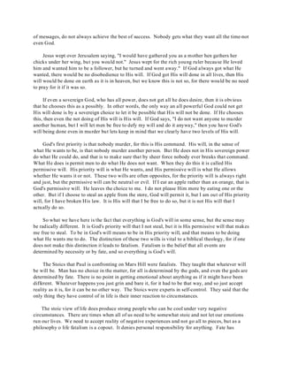 of messages, do not always achieve the best of success. Nobody gets what they want all the time-not 
even God. 
Jesus wept over Jerusalem saying, "I would have gathered you as a mother hen gathers her 
chicks under her wing, but you would not." Jesus wept for the rich young ruler because He loved 
him and wanted him to be a follower, but he turned and went away." If God always got what He 
wanted, there would be no disobedience to His will. If God got His will done in all lives, then His 
will would be done on earth as it is in heaven, but we know this is not so, for there would be no need 
to pray for it if it was so. 
If even a sovereign God, who has all power, does not get all he does desire, then it is obvious 
that he chooses this as a possibly. In other words, the only way an all powerful God could not get 
His will done is by a sovereign choice to let it be possible that His will not be done. If He chooses 
this, then even the not doing of His will is His will. If God says, "I do not want anyone to murder 
another human, but I will let men be free to defy my will and do it anyway," then you have God's 
will being done even in murder but lets keep in mind that we clearly have two levels of His will. 
God's first priority is that nobody murder, for this is His command. His will, in the sense of 
what He wants to be, is that nobody murder another person. But He does not in His sovereign power 
do what He could do, and that is to make sure that by sheer force nobody ever breaks that command. 
What He does is permit men to do what He does not want. When they do this it is called His 
permissive will. His priority will is what He wants, and His permissive will is what He allows 
whether He wants it or not. These two wills are often opposites, for the priority will is always right 
and just, but the permissive will can be neutral or evil. If I eat an apple rather than an orange, that is 
God's permissive will. He leaves the choice to me. I do not please Him more by eating one or the 
other. But if I choose to steal an apple from the store, God will permit it, but I am out of His priority 
will, for I have broken His law. It is His will that I be free to do so, but it is not His will that I 
actually do so. 
So what we have here is the fact that everything is God's will in some sense, but the sense may 
be radically different. It is God's priority will that I not steal, but it is His permissive will that makes 
me free to steal. To be in God's will means to be in His priority will, and that means to be doing 
what He wants me to do. The distinction of these two wills is vital to a biblical theology, for if one 
does not make this distinction it leads to fatalism. Fatalism is the belief that all events are 
determined by necessity or by fate, and so everything is God's will. 
The Stoics that Paul is confronting on Mars Hill were fatalists. They taught that whatever will 
be will be. Man has no choice in the matter, for all is determined by the gods, and even the gods are 
determined by fate. There is no point in getting emotional about anything as if it might have been 
different. Whatever happens you just grin and bare it, for it had to be that way, and so just accept 
reality as it is, for it can be no other way. The Stoics were experts in self-control. They said that the 
only thing they have control of in life is their inner reaction to circumstances. 
The stoic view of life does produce strong people who can be cool under very negative 
circumstances. There are times when all of us need to be somewhat stoic and not let our emotions 
run our lives. We need to accept reality of negative experiences and not go all to pieces, but as a 
philosophy o life fatalism is a copout. It denies personal responsibility for anything. Fate has 
 