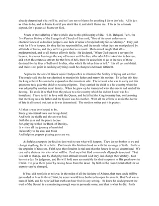 already determined what will be, and so I am not to blame for anything I do or don't do. All is just 
as it has to be, and so blame God if you don't like it, and don't blame me. This is the ultimate 
copout, for it places all blame on God. 
Much of the suffering of the world is due to this philosophy of life. H. B. Dehgani-Tafti, the 
first Persian Bishop of the Evangelical Church of Iran said, "One of the most unfortunate 
characteristics of us Iranian people is our lack of sense of responsibility for our destiny." They just 
wait for life to happen, for they feel no responsibility, and the result is that they are manipulated by 
all kinds of forces, and they suffer a great deal as a result. Mohammed taught that all is 
predetermined, and so all human effort is futile. He declared, "When God creates a servant for 
heaven, he causes him to go the way of heaven until he dies, after which He takes him to heaven, 
and when He creates a servant for the fires of hell, then He cause him to go in the way of those 
destined for the fires of hell until he dies, after which He takes him to hell." It is all cut and dried, 
and there is no point in wishing anything could be changed and made different. 
Sophocles the ancient Greek wrote Oedipus Rex to illustrate the futility of trying out wit fate. 
The oracle said that he was destined to murder his father and marry his mother. To defeat this fate 
the king ordered his son to be exposed on the mountain side. The servant who was to carry out this 
gruesome task gave the child to passing pilgrims. They carried the child to a far country where he 
was adopted by another royal family. When he grew up he learned of what the oracle had said of his 
destiny. To avoid it he fled from the palace to a far country which he did not know was his 
homeland. There he fell in love with the Queen, and he killed the King to marry her, not knowing 
that the King was his father and the Queen was his mother. With all the efforts to avoid the decree 
of fate it all turned out just as it was determined. The modern writer put it in poetry: 
All that is was ever bound to be, 
Since grim eternal laws our beings bind; 
And both the riddle and the answer find, 
Both the pain and the peace decree 
For, playing within the Book of Destiny, 
Is written all the journey of mankind 
Inexorably to the end, and blind 
And helpless puppets playing parts are we. 
As helpless puppets the fatalists just wait to see what will happen. They do not bother to try and 
change anything, for it is futile. Paul meets this fatalism head on with the message of faith. Faith is 
the opposite of fatalism. Faith says that freedom is real and that the future is not all determined. We 
can make choices that altar what will be. Paul says that God commands all people to repent. That 
is a call to change, and by changing their attitude toward God they can change their destiny. God 
has set a day for judgment, and He will hold men accountable for their response to His good news in 
Christ. He gave them proof by raising Jesus from the dead. By faith in the risen Christ all of life an 
eternity can be changed. 
If Paul did not faith to believe, in the midst of all the idolatry of Athens, that men could still be 
persuaded to have faith in Christ, he never would have bothered to open his mouth. But Paul was a 
man of faith, and he believed that truth can bear fruit in any setting. He knew he could present the 
truth of the Gospel in a convincing enough way to persuade some, and that is what he did. Faith 
 