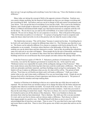 does not say I can get anything and everything I want, but it does say, "I have the freedom to make a 
difference." 
Many today are taking the concept of faith to the opposite extreme of fatalism. Fatalism says 
you cannot change anything, but the fanatical faith people say that you can change everything and 
get everything by faith. Just believe and you can be in charge of life and control circumstances and 
your future. You can get the best of everything if you just have faith. This is just as far fetched as 
fatalism, and it leads people to delusions of grandeur, and the kind of pride that goes before a fall. 
When it is biblical and balanced faith simply says that God invited man to cooperate with His will 
for the future. We are free to say yes and see His will fulfilled, or to resist it and see His will 
hindered. We are not in charge, but we can cooperate or not do so. That is the point of the prayer, 
"Thy will be done on earth as it is in heaven." It is prayer of saying that I want to cooperate and 
make the future what God wills it to be in His priority will, for what He wants is what is best. 
The fatalist does not pray, "Thy will be done," because it cannot not be done. Everything has to 
be God's will, and whatever is cannot be different than what it is. The Christian says that this is not 
so. The future can be radically different if we choose to cooperate with God in doing His will. Take 
earthquakes as an example. In nations where fatalism is the philosophy of life they say there is 
nothing you can do about them and their destructive results. And so they do nothing but rebuild the 
same way and wait to see what will happen. Those people die by the tens of thousands, and then say 
that it must be God's will. In contrast to that, those who have faith build with special design 
buildings and lives are saved because they know people can make choices that change what will be. 
In the San Francisco quake of 1906 Dr. T. Nakamura, professor of Architecture of Tokyo 
University, was sent by the Japanese government to examine the city. In his report he said, 
"Dishonest mortar was responsible for nearly all the earthquake damage in San Francisco." Men 
have made choices sense then believing that what men could do could make a difference. They built 
with new principles and better materials, and those buildings stood saving lives and property. The 
fatalist will say it makes no difference what you do, for what will be will be. The person of faith 
will say, "Next time we will build even better and it will make a difference." Faith says it does 
matter what we do, and it does make a difference if we use our knowledge wisely. People do not die 
because God wills it, but because of man's ignorance and choices not be prevent it. The person of 
faith learns from his mistakes and stops making them. 
America is Christian in its thinking in that we are a nation that says folly does not need to be 
repeated. We can learn from our mistakes and go on to change the future for the better and prevent 
tragedies that otherwise would be inevitable. For much of the world, life is like a movie. You can 
watch it over and over and the characters never learn from their mistakes. Each time you watch it 
they do the same thing no matter how stupid. They have no choice, for a movie is all predetermined. 
It is locked in and so are all the choices of the characters. There is no freedom to choose any 
deviation from what has been determined. That is fatalism. But faith says life is not pre-recorded. 
It is real, and we are free to choose, and our choices make a difference. Paul choose to relate to 
these pagan people in a positive way. He linked himself with them as one in verse 26. He 
acknowledged that all men have one origin. Then in verse 27 he says that God is near each of them 
and wants them to seek Him. Then in verse 28 he quotes one of their own poets that said we are his 
offspring. 
 