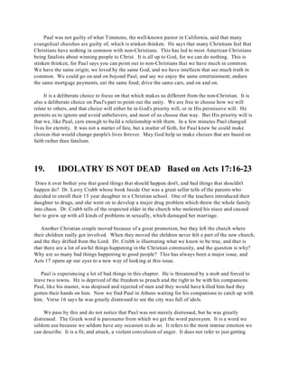 Paul was not guilty of what Timmons, the well-known pastor in California, said that many 
evangelical churches are guilty of, which is stinken thinken. He says that many Christians feel that 
Christians have nothing in common with non-Christians. This has led to most American Christians 
being fatalists about winning people to Christ. It is all up to God, for we can do nothing. This is 
stinken thinken, for Paul says you can point out to non-Christians that we have much in common. 
We have the same origin; we loved by the same God, and we have intellects that see much truth in 
common. We could go on and on beyond Paul, and say we enjoy the same entertainment; endure 
the same mortgage payments, eat the same food; drive the same cars, and on and on. 
It is a deliberate choice to focus on that which makes us different from the non-Christian. It is 
also a deliberate choice on Paul's part to point out the unity. We are free to choose how we will 
relate to others, and that choice will either be in God's priority will, or in His permissive will. He 
permits us to ignore and avoid unbelievers, and most of us choose that way. But His priority will is 
that we, like Paul, care enough to build a relationship with them. In a few minutes Paul changed 
lives for eternity. It was not a matter of fate, but a matter of faith, for Paul knew he could make 
choices that would change people's lives forever. May God help us make choices that are based on 
faith rather than fatalism. 
19. IDOLATRY IS NOT DEAD Based on Acts 17:16-23 
Does it ever bother you that good things that should happen don't, and bad things that shouldn't 
happen do? Dr. Larry Crabb whose book Inside Out was a great seller tells of the parents who 
decided to enroll their 13 year daughter in a Christian school. One of the teachers introduced their 
daughter to drugs, and she went on to develop a major drug problem which threw the whole family 
into chaos. Dr. Crabb tells of the respected elder in the church who molested his niece and caused 
her to grow up with all kinds of problems in sexually, which damaged her marriage. 
Another Christian couple moved because of a great promotion, but they left the church where 
their children really got involved. When they moved the children never felt a part of the new church, 
and the they drifted from the Lord. Dr. Crabb is illustrating what we know to be true, and that is 
that there are a lot of awful things happening in the Christian community, and the question is why? 
Why are so many bad things happening to good people? This has always been a major issue, and 
Acts 17 opens up our eyes to a new way of looking at this issue. 
Paul is experiencing a lot of bad things in this chapter. He is threatened by a mob and forced to 
leave two towns. He is deprived of the freedom to preach and the right to be with his companions. 
Paul, like his master, was despised and rejected of men and they would have killed him had they 
gotten their hands on him. Now we find Paul in Athens waiting for his companions to catch up with 
him. Verse 16 says he was greatly distressed to see the city was full of idols. 
We pass by this and do not notice that Paul was not merely distressed, but he was greatly 
distressed. The Greek word is paroxumo from which we get the word paroxysm. It is a word we 
seldom use because we seldom have any occasion to do so. It refers to the most intense emotion we 
can describe. It is a fit, and attack, a violent convulsion of anger. It does not refer to just getting 
 
