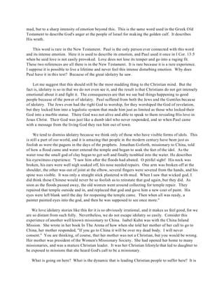 mad, but to a sharp intensity of emotion beyond this. This is the same word used in the Greek Old 
Testament to describe God's anger at the people of Israel for making the golden calf. It describes 
His wrath. 
This word is rare in the New Testament. Paul is the only person ever connected with this word 
and its intense emotion. Here it is used to describe its emotion, and Paul used it once in I Cor. 13:5 
when he said love is not easily provoked. Love does not lose its temper and go into a raging fit. 
These two references are all there is in the New Testament. It is rare because it is a rare experience. 
I suppose it is possible to live a lifetime and never feel this intense disturbing emotion. Why does 
Paul have it in this text? Because of the great idolatry he saw. 
Let me suggest that this should still be the most madding thing to the Christian mind. But the 
fact is, idolatry is so in that we do not even see it, and the result is that Christians do not get intensely 
emotional about it and fight it. The consequences are that we see bad things happening to good 
people because of the power of idolatry. Paul suffered from both the Jews and the Gentiles because 
of idolatry. The Jews even had the right God to worship, for they worshiped the God of revelation, 
but they locked him into a legalistic system that made him just as limited as those who locked their 
God into a marble statue. There God was not alive and able to speak to them revealing His love in 
Jesus Christ. Their God was just like a dumb idol who never responded, and so when Paul came 
with a message from the living God they ran him out of town. 
We tend to dismiss idolatry because we think only of those who have visible forms of idols. This 
is still a part of our world, and it is amazing that people in the modern century have been just as 
foolish as were the pagans in the days of the prophets. Jonathan Goforth, missionary to China, told 
of how a flood came and water entered the temple and began to soak the feet of the idol. As the 
water rose the small god of clay began to get soft and finally tumbled into the water. He describes 
his eyewitness experience: "I saw him after the floods had abated. O pitiful sight! His neck was 
broken, his ears were well nigh soaked off, his nose needed repairs. One arm was broken off at the 
shoulder, the other was out of joint at the elbow, several fingers were severed from the hands, and his 
spine was visible. It was only a straight stick plastered with mud. When I saw that wicked god, I 
did think those Chinese would never be so foolish as to reinstate that god again, but they did. As 
soon as the floods passed away, the old women went around collecting for temple repair. They 
repaired that temple outside and in, and replaced that god and gave him a new coat of paint. His 
eyes were left blank until the day for reopening the temple came. Then when all was ready, a 
painter painted eyes into the god, and then he was supposed to see once more." 
We love idolatry stories like this for it is so obviously irrational, and it makes us feel good, for we 
are so distant from such folly. Nevertheless, we do not escape idolatry so easily. Consider this 
experience of another well known missionary to China. Isabel Kuhn was with the China Inland 
Mission. She wrote in her book In The Arena of how when she told her mother of her call to go to 
China, her mother responded, "If you go to China it will be over my dead body. I will never 
consent." You are thinking, of course, that her mother was not a Christian, but you would be wrong. 
Her mother was president of the Women's Missionary Society. She had opened her home to many 
missionaries, and was a mature Christian leader. It was her Christian lifestyle that led to daughter to 
be exposed to missions that she heard God's call to be a missionary. 
What is going on here? What is the dynamic that is leading Christian people to suffer here? It is 
 