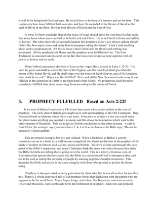 would be by being both God and man. He would have to be born of a woman and yet be deity. This 
is precisely how Jesus fulfilled both concepts, and how He ascended to the throne of David as the 
seed of David in the flesh. He was both the son of David and the Son of God. 
In verse 36 Peter concludes that all the house of Israel should know for sure that God has made 
that same Jesus whom you crucified to be both Lord and Christ. He is on David’s throne and will be 
so forever. But what about the postponed kingdom that prophecy experts are always talking about? 
Didn’t the Jews reject Jesus and cause Him to postpone taking the throne? I don’t read anything 
about such a postponement. All that is clear is that Christ took the throne and nothing was 
postponed. All the prophecies of Moses and the prophets were fulfilled in Him. The New 
Testament is consistent and insistent on the fact that Jesus now reigns as Lord supreme with all 
power in heaven and on earth. 
When Gabriel announced the birth of Jesus to the virgin Mary he said in Luke 1:32-33, “He 
shall be great, and shall be called the Son of the Highest, and the Lord God shall give Him the 
throne of His father David, and He shall reign over the house of Jacob forever, and of His kingdom 
there shall be no end.” When was this fulfilled? Peter and all the New Testament writers say it was 
fulfilled at the ascension of Christ to the right hand of the Father. No prophecies could be more 
completely fulfilled than those concerning Jesus ascending to the throne of David. 
3. PROPHECY FULFILLED Based on Acts 2:22f 
In no area of biblical studies have Christians been more often deceived then in the area of 
prophecy. The early church fathers got caught up in wild spiritualizing of the Old Testament. They 
found profound revelations where there were none. It became so subjective that you could make 
Scripture mean anything you wanted it to mean, and this abuse led to reaction which went to the 
other extreme of literalism. This led to just as foolish conclusions as the other extreme. A cult in 
East Africa, for example, says you must have 2, 4, 6 or 8 wives because the Bible says, “Do not be 
unequally yoked together.” 
This an extreme example, but it is not isolated. When a freshman at Bethel, I and my 
roommate ran on to a book by a well known evangelical that found predictions in the prophets of all 
kinds of modern inventions such as cars, planes and bombs. We were excited and thought this was 
proof of the Bible’s inspiration, and many Christians think the same way today because they think 
the Bible foretells everything that is going on in the world. This is a totally erroneous view of 
Revelation that ignores the basic truth that the Bible is a revelation of God’s redemptive plan, and 
not to be used to satisfy the curiosity of people by seeming to predict modern inventions. This 
degrades the Bible and puts it in the same category with those who pretend to predict the future 
today. 
Prophecy is also perverted in every generation by those who feel it was all written for just their 
day. There is a whole graveyard full of old prophecy books that died along with the people who are 
suppose to be the anti-Christ. Many Popes, kings, and rulers, like Napoleon, and more recently 
Hitler and Mussolini, were all thought to be the fulfillment of prophecy. Men who can pinpoint 
 