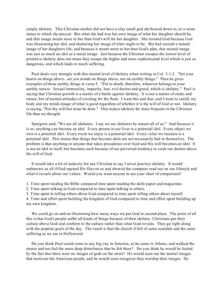 simply idolatry. This Christian mother did not have a clay small god she bowed down to, or a stone 
statue to which she prayed. But what she had was her own image of what her daughter should be, 
and that image meant more to her than God's will for her daughter. She resisted God because God 
was threatening her idol, and shattering her image of what ought to be. She had erected a mental 
image of her daughters life, and because it meant more to her than God's plan, that mental image 
was just as much an idol as a metal image. Just because the Christian escapes the lowest level of 
primitive idolatry does not mean they escape the higher and more sophisticated level which is just as 
dangerous, and which leads to much suffering. 
Paul deals very strongly with this mental level of idolatry when writing in Col. 3:1-2. "Set your 
hearts on things above...set you minds on things above, not on earthly things." Then he gives 
examples of these earthly things in verse 5. "Put to death, therefore, whatever belongs to your 
earthly nature: Sexual immorality, impurity, lust, evil desires and greed, which is idolatry." Paul is 
saying that Christian growth is a matter of a battle against idolatry. It is not a matter of sticks and 
stones, but of mental attitudes of coveting for the flesh. I want this and that, and I want to satisfy my 
body and my minds image of what is good regardless of whether it is the will of God or not. Idolatry 
is saying, "Not thy will but mine be done." This makes idolatry far more frequent in the Christian 
life than we thought. 
Spurgeon said, "We are all idolaters. I say we are idolaters by nature-all of us." And because it 
is so, anything can become an idol. Every person in our lives is a potential idol. Every object we 
own is a potential idol. Every event we enjoy is a potential idol. Every value we treasure is a 
potential idol. This means that things that become idols are not necessarily bad in themselves. The 
problem is that anything or anyone that takes precedence over God and His will becomes an idol. It 
is not an idol in itself, but becomes such because of our perverted tendency to exalt our desires above 
the will of God. 
It would take a lot of audacity for any Christian to say I never practice idolatry. It would 
embarrass us all if God opened His files on us and showed the computer read out on our lifestyle and 
what it reveals about our values. Would you want anyone to see your chart of comparison? 
1. Time spent reading the Bible compared time spent reading the daily paper and magazines. 
2. Time spent talking to God compared to time spent talking to others. 
3. T ime spent in telling others about God compared to time spent telling others about myself. 
4. Time and effort spent building the kingdom of God compared to time and effort spent building up 
my own kingdom. 
We could go on and on illustrating how many ways we put God in second place. The point of all 
this is that God's people suffer all kinds of things because of their idolatry. Christians put their 
culture above God and conform to the culture rather than what God reveals. They go right along 
with the popular goals of the day. The result is that the church if full of same scandals and the same 
suffering as we see in Hollywood. 
Do you think Paul could come to any big city in America, as he came to Athens, and walked the 
streets and not feel the same deep disturbance that he felt there? Do you think he would be fooled 
by the fact that there were no images of gods on the street? He would soon see the mental images 
that motivate the American people, and he would soon recognize they worship their images. He 
 