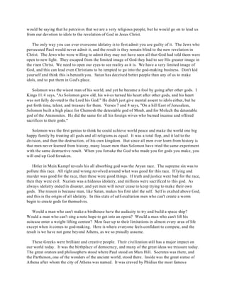 would be saying that he perceives that we are a very religious people, but he would go on to lead us 
from our devotion to idols to the revelation of God in Jesus Christ. 
The only way you can ever overcome idolatry is to first admit you are guilty of it. The Jews who 
persecuted Paul would never admit it, and the result is they remain blind to the new revelation in 
Christ. The Jews who were willing to admit they may not have seen all that God had told them were 
open to new light. They escaped from the limited image of God they had to see His greater image in 
the risen Christ. We need to open our eyes to see reality as it is. We have a very limited image of 
God, and this can lead even Christians to be tempted to go into the god-making business. Don't kid 
yourself and think this is beneath you. Satan has deceived better people than any of us to make 
idols, and to put them in God's place. 
Solomon was the wisest man of his world, and yet he became a fool by going after other gods. I 
Kings 11:4 says, "As Solomon grew old, his wives turned his heart after other gods, and his heart 
was not fully devoted to the Lord his God." He didn't just give mental assent to idols either, but he 
put forth time, talent, and treasure for them. Verses 7 and 8 says, "On a hill East of Jerusalem, 
Solomon built a high place for Chemosh the detestable god of Moab, and for Molech the detestable 
god of the Ammonites. He did the same for all his foreign wives who burned incense and offered 
sacrifices to their gods." 
Solomon was the first genius to think he could achieve world peace and make the world one big 
happy family by treating all gods and all religions as equal. It was a total flop, and it led to the 
division, and then the destruction, of his own kingdom. But since all men ever learn from history is 
that men never learned from history, many lesser men than Solomon have tried the same experiment 
with the same destructive result. When you forsake the God who made you for gods you make, you 
will end up God forsaken. 
Hitler in Mein Kampf reveals his all absorbing god was the Aryan race. The supreme sin was to 
pollute this race. All right and wrong revolved around what was good for this race. If lying and 
murder was good for the race, then these were good things. If truth and justice were bad for the race, 
then they were evil. Nazism was a hideous idolatry, and millions were sacrificed to this god. As 
always idolatry ended in disaster, and yet men will never cease to keep trying to make their own 
gods. The reason is because man, like Satan, makes his first idol the self. Self is exalted above God, 
and this is the origin of all idolatry. In this state of self-exaltation men who can't create a worm 
begin to create gods for themselves. 
Would a man who can't make a birdhouse have the audacity to try and build a space ship? 
Would a man who can't sing a note hope to get into an opera? Would a man who can't lift his 
suitcase enter a weight lifting contest? Men face up to their limitations in almost every area of life 
except when it comes to god-making. Here is where everyone feels confidant to compete, and the 
result is we have not gone beyond Athens, as we so proudly assume. 
These Greeks were brilliant and creative people. Their civilization still has a major impact on 
our world today. It was the birthplace of democracy, and many of the great ideas we treasure today. 
The great orators and philosophers stood where Paul stood on Mars Hill. Socrates was there, and 
the Parthenon, one of the wonders of the ancient world, stood there. Inside was the great statue of 
Athena after whom the city of Athens was named. It was craved by Phidius the most famous 
 