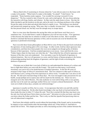 Marcus Bach tells of vacationing in Arizona where his 7 year old son came in to the house with 
a snake in his pocket. "What kind of a snake is this daddy," he asked? "I don't know," he 
responded. "Some harmless snake suppose. You wouldn't be carrying it around if it was 
dangerous." The boy wanted to take it home for a pet, and so dad agreed. He was always playing 
the naturalist with frogs, beetles, and whatnot. So they took the snake home to Iowa. One day the 
father decided to get the lowdown on this pet, and so he took it to a biology professor at the college. 
He put the snake on his desk and asked what kind of a reptile it was. The professor was shocked 
and instinctively jumped up saying, "Why man, that is a deadly Arizona coral." The snake sensing 
the fear present struck out, but they were far enough away to escape injury. 
Here is a true story that illustrates the saying that what you don't know won't hurt you is 
sometimes true. If you don't know a snake is dangerous you will not react in fear. Your ignorance 
is bliss because the snake has no stimulus to strike at one who shows no fear. But it would be 
foolish to conclude that because ignorance is bliss, and on occasion can even be beneficial, that 
ignorance is preferred to knowledge. 
Paul even tells these Greek philosophers on Mars Hill in verse 30 that in the past God overlooked 
the ignorance of man making gods in His own image. In other words, God has taken ignorance into 
consideration, and there have been people who were never judged even though guilty of idolatry 
because of their ignorance. God has accepted ignorance as an excuse. Jesus said from the cross, 
"Father forgive them for they know not what they do." They killed the Son of God in ignorance, and 
because of this they were not condemned. You can make a case for the benefit of ignorance in 
isolated situations. But over all ignorance is a curse, and the history of human progress is the history 
of knowledge pushing back the kingdom of ignorance, and the light of truth overcoming the 
darkness of ignorance. 
Christians use to think that it was lack of faith to try and understand the diseases of a culture and 
how to fight them before you went with the Gospel. The result was that many a well trained 
missionary was sent to his or her death because of medical ignorance. In the first 40 years of 
missions in the Congo of Africa 61 missionaries died. This was common in other parts of Africa as 
well.Thomas Lewis, writing of his first experiences in Africa wrote, "I wonder how I am alive to tell 
the tale. We did such irrational things in those days. We were not taught to take precautions for our 
health, except perhaps not to expose ones self too much too the mid-day sun. There was not a 
mosquito net in the whole Mission...The only medicine we were told to bring with us was quinine, 
and that was to be used very sparingly neither Silvey nor I owned a clinical thermometer!...We all 
went out in faith in those days, certainly not with knowledge." 
Ignorance is usually not bliss, but is a curse. It was ignorance that led to sin and folly and the 
reality of man's being lost. On the other hand, knowledge is the way back to God and eternal life. 
Jesus made this clear in John 17:3 where He said, "Now this is eternal life that they may know you, 
the only true God and Jesus Christ whom you have sent." Salvation is in who you know, and what 
you know about the Father and the Son. That is why we find the Apostle Paul practicing what we 
can call educational evangelism. 
Paul knew that nobody could be saved without the knowledge of the Gospel, and so in preaching 
he imparts to Jews and Gentiles alike the knowledge which can, if they believe it, lead them to 
eternal life in Christ. This chapter provides us with a fascinating account of the contrast between the 
 