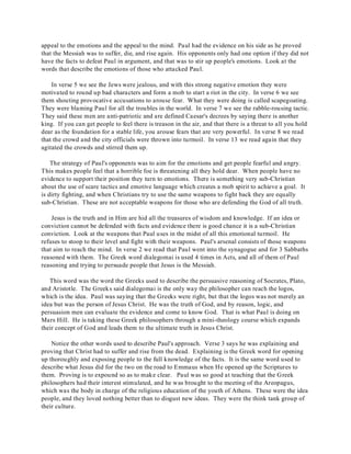appeal to the emotions and the appeal to the mind. Paul had the evidence on his side as he proved 
that the Messiah was to suffer, die, and rise again. His opponents only had one option if they did not 
have the facts to defeat Paul in argument, and that was to stir up people's emotions. Look at the 
words that describe the emotions of those who attacked Paul. 
In verse 5 we see the Jews were jealous, and with this strong negative emotion they were 
motivated to round up bad characters and form a mob to start a riot in the city. In verse 6 we see 
them shouting provocative accusations to arouse fear. What they were doing is called scapegoating. 
They were blaming Paul for all the troubles in the world. In verse 7 we see the rabble-rousing tactic. 
They said these men are anti-patriotic and are defined Caesar's decrees by saying there is another 
king. If you can get people to feel there is treason in the air, and that there is a threat to all you hold 
dear as the foundation for a stable life, you arouse fears that are very powerful. In verse 8 we read 
that the crowd and the city officials were thrown into turmoil. In verse 13 we read again that they 
agitated the crowds and stirred them up. 
The strategy of Paul's opponents was to aim for the emotions and get people fearful and angry. 
This makes people feel that a horrible foe is threatening all they hold dear. When people have no 
evidence to support their position they turn to emotions. There is something very sub-Christian 
about the use of scare tactics and emotive language which creates a mob spirit to achieve a goal. It 
is dirty fighting, and when Christians try to use the same weapons to fight back they are equally 
sub-Christian. These are not acceptable weapons for those who are defending the God of all truth. 
Jesus is the truth and in Him are hid all the treasures of wisdom and knowledge. If an idea or 
conviction cannot be defended with facts and evidence there is good chance it is a sub-Christian 
conviction. Look at the weapons that Paul uses in the midst of all this emotional turmoil. He 
refuses to stoop to their level and fight with their weapons. Paul's arsenal consists of those weapons 
that aim to reach the mind. In verse 2 we read that Paul went into the synagogue and for 3 Sabbaths 
reasoned with them. The Greek word dialegomai is used 4 times in Acts, and all of them of Paul 
reasoning and trying to persuade people that Jesus is the Messiah. 
This word was the word the Greeks used to describe the persuasive reasoning of Socrates, Plato, 
and Aristotle. The Greeks said dialegomai is the only way the philosopher can reach the logos, 
which is the idea. Paul was saying that the Greeks were right, but that the logos was not merely an 
idea but was the person of Jesus Christ. He was the truth of God, and by reason, logic, and 
persuasion men can evaluate the evidence and come to know God. That is what Paul is doing on 
Mars Hill. He is taking these Greek philosophers through a mini-theology course which expands 
their concept of God and leads them to the ultimate truth in Jesus Christ. 
Notice the other words used to describe Paul's approach. Verse 3 says he was explaining and 
proving that Christ had to suffer and rise from the dead. Explaining is the Greek word for opening 
up thoroughly and exposing people to the full knowledge of the facts. It is the same word used to 
describe what Jesus did for the two on the road to Emmaus when He opened up the Scriptures to 
them. Proving is to expound so as to make clear. Paul was so good at teaching that the Greek 
philosophers had their interest stimulated, and he was brought to the meeting of the Areopagus, 
which was the body in charge of the religious education of the youth of Athens. These were the idea 
people, and they loved nothing better than to disgust new ideas. They were the think tank group of 
their culture. 
 